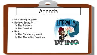 Agenda
 MLA style quiz game!
 Review: Essay #4:
 The Problem
 The Solution
 New
 The Counterargument
 The Alternative Solutions
 