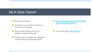 MLA Style Game!
 Play in your Houses.
 Someone in your House must have a
smart phone or laptop.
 You will need a good view of the
projection screen at the front.
 Each House will receive the (adjusted)
number of House points they score.
 https://play.kahoot.it/#/k/e784cd46-0f16-
437d-b669-d61be4e9327d
 You should go to: http://kahoot.it
 