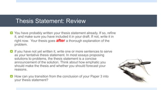 Thesis Statement: Review
 You have probably written your thesis statement already. If so, refine
it, and make sure you have included it in your draft. If not, write it in
right now. Your thesis goes after a thorough explanation of the
problem.
 If you have not yet written it, write one or more sentences to serve
as your tentative thesis statement. In most essays proposing
solutions to problems, the thesis statement is a concise
announcement of the solution. Think about how emphatic you
should make the thesis and whether you should forecast your
reasons.
 How can you transition from the conclusion of your Paper 3 into
your thesis statement?
 