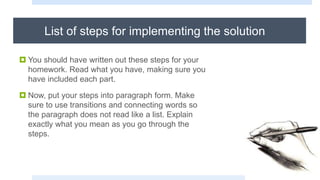 List of steps for implementing the solution
 You should have written out these steps for your
homework. Read what you have, making sure you
have included each part.
 Now, put your steps into paragraph form. Make
sure to use transitions and connecting words so
the paragraph does not read like a list. Explain
exactly what you mean as you go through the
steps.
 