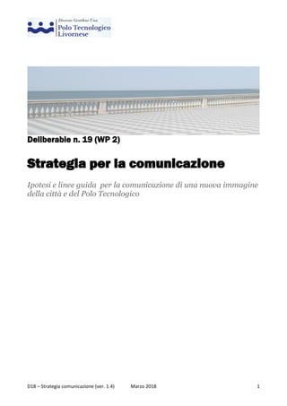 D18 – Strategia comunicazione (ver. 1.4) Marzo 2018 1
Deliberable n. 19 (WP 2)
Strategia per la comunicazione
Ipotesi e linee guida per la comunicazione di una nuova immagine
della città e del Polo Tecnologico
 