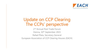 Update on CCP Clearing
The CCPs’ perspective
2nd Annual Post Trade Forum
Vienna, 10th September 2015
Rafael Plata, Secretary General
European Association of CCP Clearing Houses (EACH)
 