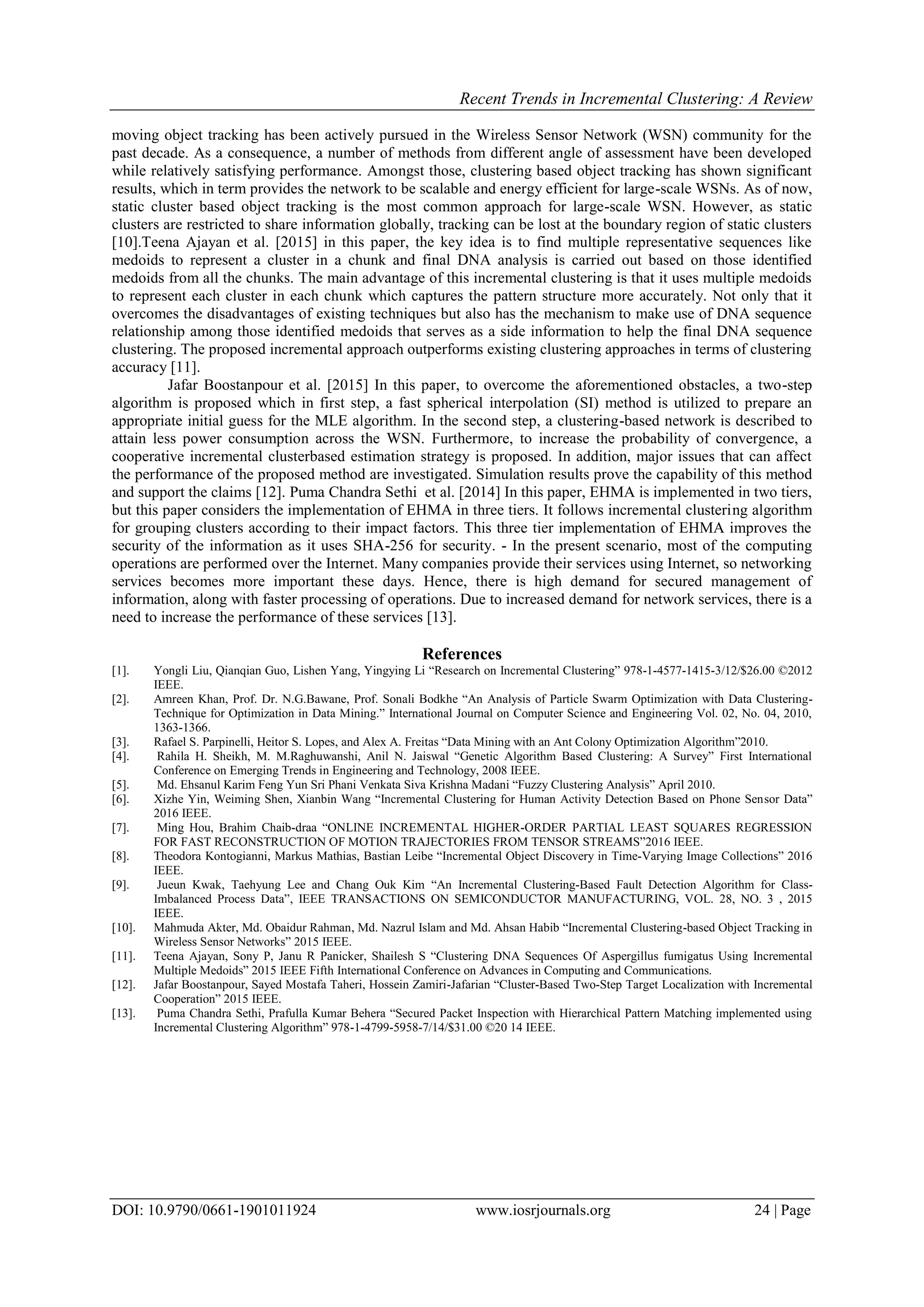 Recent Trends in Incremental Clustering: A Review
DOI: 10.9790/0661-1901011924 www.iosrjournals.org 24 | Page
moving object tracking has been actively pursued in the Wireless Sensor Network (WSN) community for the
past decade. As a consequence, a number of methods from different angle of assessment have been developed
while relatively satisfying performance. Amongst those, clustering based object tracking has shown significant
results, which in term provides the network to be scalable and energy efficient for large-scale WSNs. As of now,
static cluster based object tracking is the most common approach for large-scale WSN. However, as static
clusters are restricted to share information globally, tracking can be lost at the boundary region of static clusters
[10].Teena Ajayan et al. [2015] in this paper, the key idea is to find multiple representative sequences like
medoids to represent a cluster in a chunk and final DNA analysis is carried out based on those identified
medoids from all the chunks. The main advantage of this incremental clustering is that it uses multiple medoids
to represent each cluster in each chunk which captures the pattern structure more accurately. Not only that it
overcomes the disadvantages of existing techniques but also has the mechanism to make use of DNA sequence
relationship among those identified medoids that serves as a side information to help the final DNA sequence
clustering. The proposed incremental approach outperforms existing clustering approaches in terms of clustering
accuracy [11].
Jafar Boostanpour et al. [2015] In this paper, to overcome the aforementioned obstacles, a two-step
algorithm is proposed which in first step, a fast spherical interpolation (SI) method is utilized to prepare an
appropriate initial guess for the MLE algorithm. In the second step, a clustering-based network is described to
attain less power consumption across the WSN. Furthermore, to increase the probability of convergence, a
cooperative incremental clusterbased estimation strategy is proposed. In addition, major issues that can affect
the performance of the proposed method are investigated. Simulation results prove the capability of this method
and support the claims [12]. Puma Chandra Sethi et al. [2014] In this paper, EHMA is implemented in two tiers,
but this paper considers the implementation of EHMA in three tiers. It follows incremental clustering algorithm
for grouping clusters according to their impact factors. This three tier implementation of EHMA improves the
security of the information as it uses SHA-256 for security. - In the present scenario, most of the computing
operations are performed over the Internet. Many companies provide their services using Internet, so networking
services becomes more important these days. Hence, there is high demand for secured management of
information, along with faster processing of operations. Due to increased demand for network services, there is a
need to increase the performance of these services [13].
References
[1]. Yongli Liu, Qianqian Guo, Lishen Yang, Yingying Li “Research on Incremental Clustering” 978-1-4577-1415-3/12/$26.00 ©2012
IEEE.
[2]. Amreen Khan, Prof. Dr. N.G.Bawane, Prof. Sonali Bodkhe “An Analysis of Particle Swarm Optimization with Data Clustering-
Technique for Optimization in Data Mining.” International Journal on Computer Science and Engineering Vol. 02, No. 04, 2010,
1363-1366.
[3]. Rafael S. Parpinelli, Heitor S. Lopes, and Alex A. Freitas “Data Mining with an Ant Colony Optimization Algorithm”2010.
[4]. Rahila H. Sheikh, M. M.Raghuwanshi, Anil N. Jaiswal “Genetic Algorithm Based Clustering: A Survey” First International
Conference on Emerging Trends in Engineering and Technology, 2008 IEEE.
[5]. Md. Ehsanul Karim Feng Yun Sri Phani Venkata Siva Krishna Madani “Fuzzy Clustering Analysis” April 2010.
[6]. Xizhe Yin, Weiming Shen, Xianbin Wang “Incremental Clustering for Human Activity Detection Based on Phone Sensor Data”
2016 IEEE.
[7]. Ming Hou, Brahim Chaib-draa “ONLINE INCREMENTAL HIGHER-ORDER PARTIAL LEAST SQUARES REGRESSION
FOR FAST RECONSTRUCTION OF MOTION TRAJECTORIES FROM TENSOR STREAMS”2016 IEEE.
[8]. Theodora Kontogianni, Markus Mathias, Bastian Leibe “Incremental Object Discovery in Time-Varying Image Collections” 2016
IEEE.
[9]. Jueun Kwak, Taehyung Lee and Chang Ouk Kim “An Incremental Clustering-Based Fault Detection Algorithm for Class-
Imbalanced Process Data”, IEEE TRANSACTIONS ON SEMICONDUCTOR MANUFACTURING, VOL. 28, NO. 3 , 2015
IEEE.
[10]. Mahmuda Akter, Md. Obaidur Rahman, Md. Nazrul Islam and Md. Ahsan Habib “Incremental Clustering-based Object Tracking in
Wireless Sensor Networks” 2015 IEEE.
[11]. Teena Ajayan, Sony P, Janu R Panicker, Shailesh S “Clustering DNA Sequences Of Aspergillus fumigatus Using Incremental
Multiple Medoids” 2015 IEEE Fifth International Conference on Advances in Computing and Communications.
[12]. Jafar Boostanpour, Sayed Mostafa Taheri, Hossein Zamiri-Jafarian “Cluster-Based Two-Step Target Localization with Incremental
Cooperation” 2015 IEEE.
[13]. Puma Chandra Sethi, Prafulla Kumar Behera “Secured Packet Inspection with Hierarchical Pattern Matching implemented using
Incremental Clustering Algorithm” 978-1-4799-5958-7/14/$31.00 ©20 14 IEEE.
 