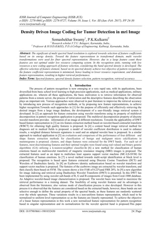 IOSR Journal of Computer Engineering (IOSR-JCE)
e-ISSN: 2278-0661,p-ISSN: 2278-8727, Volume 19, Issue 1, Ver. III (Jan.-Feb. 2017), PP 24-30
www.iosrjournals.org
DOI: 10.9790/0661-1901032430 www.iosrjournals.org 24 | Page
Density Driven Image Coding for Tumor Detection in mri Image
Somashekhar Swamy1
, P.K.Kulkarni2
1
Research scholar,V.T.U. Belagavi, Karnataka, India.,
2
Professor & H.O.D.(E&EE), P.D.A.College of Engineering. Kalburgi, Karnataka, India.
Abstract: The significant of multi spectral band resolution is explored towards selection of feature coefficients
based on its energy density. Toward the feature representiaon in transformed domain, multi wavelet
transformations were used for finer spectral representation. However, due to a large feature count these
features are not optimal under low resource computing system. In the recognition units, running with low
resources a new coding approach of feature selection, considering the band spectral density is developed. The
effective selection of feature element, based on its spectral density achieve two objective of pattern recognition,
the feature coefficient representiaon is minimized, hence leading to lower resource requirement, and dominant
feature representation, resulting in higher retrieval performance.
Index Term: Spectral features, spectral density feature selection, pattern recognition, retrieval accuracy.
I. Introduction
The process of pattern recognition is now emerging at a very rapid rate, with its applications, been
diversified from basic school level learning to high precision applications, such as medical applications, military
applications etc. wherein all these applications, the basic motivation is to retrieve information for observed
patterns from a remote server, the process of retrievation and the descriptive features describing the observation
plays an important role. Various approaches were observed in past literature to improvise the retrieval accuracy
by introducing new process of recognition methods, or by proposing new feature representations, to achieve
higher recognition.Towards such approaches in [1] for the purpose of efficiently and effectively retrieving the
desired images from a large image database, the development of a user-friendly image retrieval system is
developed. In [2] an approach for feature extraction using wavelet transforms using its property of multilevel
decomposition in pattern recognition application is proposed. The multilevel decomposition property of discrete
wavelet transform provides information of an image at different resolutions. Towards the applicability of DWT
based feature representation in [3] an iris feature extraction method based on wavelet-based contourlet transform
(WBCT) for obtaining high quality features is proposed. In [4] a content based image retrieval method for
diagnosis aid in medical fields is proposed. a model of wavelet coefficient distribution is used to enhance
results, a weighted distance between signatures is used and an adapted wavelet base is proposed. In a similar
approach to medical application in [5] an evaluation and comparison of the performance of four different and
shape feature extraction methods for classification of benign and malignant micro calcifications in
mammograms is proposed. clusters, and shape features were extracted for the DWT bands. For each set of
features, most discriminating features and their optimal weights were found using real-valued and binary genetic
algorithms (GA) utilizing a k-nearest-neighbor classifier.In [6] a new method for classification of human
emotions based on multiwavelet transform of magnetic resonance imaging (MRI) images is proposed. The
extracted features used as an input to multiclass least squares support vector machine (MC-LS-SVM) for
classification of human emotions. In [7] a novel method towards multi-script identification at block level is
proposed. The recognition is based upon features extracted using Discrete Cosine Transform (DCT) and
Wavelets of Daubechies family. In [8] an Eyebrows identity authentication based on wavelet transform and
support vector machine is proposed. The features of the eyebrows image are extracted by wavelet transform, and
then classify them based on SVM. The system shows a low FAR of 0.22%and FRR 28%. In [9] a new algorithm
for image indexing and retrieval using Daubechies Wavelet Transform (DWT) is presented. In this DWT has
been implemented by using wavelet sub-bands of R, G and B components of images from Coral-1000 database.
An Adaptive wavelet-based image characterization is proposed. The wavelet basis was tuned to maximize the
retrieval performance in a training dataset. The feasibility of using wavelet features and its advantages is
observed from the literatures; also various mode of classification process is also developed. However in this
process it is observed that the features are considered based on the extracted bands, however, these bands are not
selective enough to define the actual property of the spectral bands, as these features are randomly scattered
over the whole spectrum. These variations results in a non-uniform feature representation, which need to be
normalized to uniform level representation so as the features are linearly represented. To achieve the objective
of a linear feature representation in this work a new normalized feature representation for pattern recognition
based in singular representation and its normalization for the wavelet spectral band is proposed.This paper
 