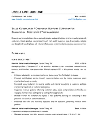 DONNA LINK-DUSHANE
Easthampton, MA 01027 413.250.9992
www.linkedin.com/in/donna-link dml9738@yahoo.com
SALES CONSULTANT / CUSTOMER SUPPORT COORDINATOR
ORGANIZATION | NEGOTIATION | TIME MANAGEMENT
Dynamic and energetic team player, exceeding sales goals and building long-term relationships with
customers. Create positive experiences through high-quality customer care. Dependable, reliable,
and disciplined, handling large call volume in fast-paced environment and providing superior service.
EXPERIENCE
DUN & BRADSTREET
Remote Relationship Manager, Center Valley, PA 2005 to 2016
Managed portfolio of between 500 to 1K accounts. Retained current customers, renewed annual
contracts and identified new opportunities. Fielded average of 25 to 40 customer service calls per
day.
• Exhibited adaptability as consistent performer during many "Go-To-Market" strategies.
• Provided individualized service through recommendations and by helping customers select
merchandise based on needs.
• Exercised sound judgment in issuing credits and making exceptions to customer policies,
maintaining high levels of customer satisfaction.
• Supported revenue goals by informing customers about sales and promotions in friendly and
engaging manner, cross-selling and up-selling where appropriate.
• Hosted webinars for customers to migrate to new platforms, training and instructing on best
practices and optimum platform utilization.
• Partnered with sales and marketing specialist and risk specialist, generating revenue within
portfolio.
Remote Relationship Manager, Center Valley, PA 1998 to 2004
Conducted business-to-business telephone sales.
• Managed anywhere from 500+ accounts, meeting revenue target range of $1M to $1.5M.
 