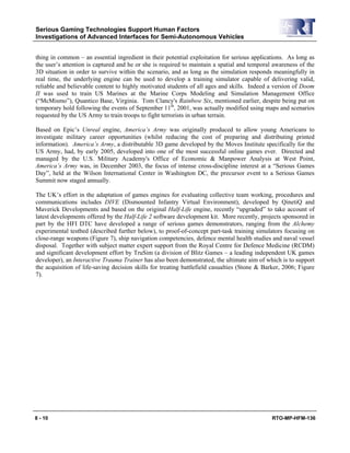 Serious Gaming Technologies Support Human Factors
Investigations of Advanced Interfaces for Semi-Autonomous Vehicles
8 - 10 RTO-MP-HFM-136
thing in common – an essential ingredient in their potential exploitation for serious applications. As long as
the user’s attention is captured and he or she is required to maintain a spatial and temporal awareness of the
3D situation in order to survive within the scenario, and as long as the simulation responds meaningfully in
real time, the underlying engine can be used to develop a training simulator capable of delivering valid,
reliable and believable content to highly motivated students of all ages and skills. Indeed a version of Doom
II was used to train US Marines at the Marine Corps Modeling and Simulation Management Office
(“McMismo”), Quantico Base, Virginia. Tom Clancy's Rainbow Six, mentioned earlier, despite being put on
temporary hold following the events of September 11th
, 2001, was actually modified using maps and scenarios
requested by the US Army to train troops to fight terrorists in urban terrain.
Based on Epic’s Unreal engine, America’s Army was originally produced to allow young Americans to
investigate military career opportunities (whilst reducing the cost of preparing and distributing printed
information). America’s Army, a distributable 3D game developed by the Moves Institute specifically for the
US Army, had, by early 2005, developed into one of the most successful online games ever. Directed and
managed by the U.S. Military Academy's Office of Economic & Manpower Analysis at West Point,
America’s Army was, in December 2003, the focus of intense cross-discipline interest at a “Serious Games
Day”, held at the Wilson International Center in Washington DC, the precursor event to a Serious Games
Summit now staged annually.
The UK’s effort in the adaptation of games engines for evaluating collective team working, procedures and
communications includes DIVE (Dismounted Infantry Virtual Environment), developed by QinetiQ and
Maverick Developments and based on the original Half-Life engine, recently “upgraded” to take account of
latest developments offered by the Half-Life 2 software development kit. More recently, projects sponsored in
part by the HFI DTC have developed a range of serious games demonstrators, ranging from the Alchemy
experimental testbed (described further below), to proof-of-concept part-task training simulators focusing on
close-range weapons (Figure 7), ship navigation competencies, defence mental health studies and naval vessel
disposal. Together with subject matter expert support from the Royal Centre for Defence Medicine (RCDM)
and significant development effort by TruSim (a division of Blitz Games – a leading independent UK games
developer), an Interactive Trauma Trainer has also been demonstrated, the ultimate aim of which is to support
the acquisition of life-saving decision skills for treating battlefield casualties (Stone & Barker, 2006; Figure
7).
 