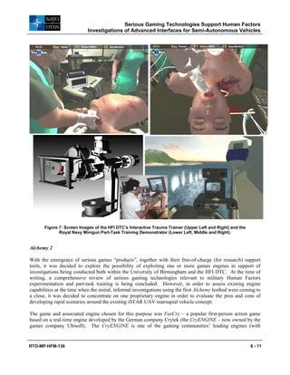 Serious Gaming Technologies Support Human Factors
Investigations of Advanced Interfaces for Semi-Autonomous Vehicles
RTO-MP-HFM-136 8 - 11
Figure 7: Screen Images of the HFI DTC’s Interactive Trauma Trainer (Upper Left and Right) and the
Royal Navy Minigun Part-Task Training Demonstrator (Lower Left, Middle and Right).
Alchemy 2
With the emergence of serious games “products”, together with their free-of-charge (for research) support
tools, it was decided to explore the possibility of exploiting one or more games engines in support of
investigations being conducted both within the University of Birmingham and the HFI DTC. At the time of
writing, a comprehensive review of serious gaming technologies relevant to military Human Factors
experimentation and part-task training is being concluded. However, in order to assess existing engine
capabilities at the time when the initial, informal investigations using the first Alchemy testbed were coming to
a close, it was decided to concentrate on one proprietary engine in order to evaluate the pros and cons of
developing rapid scenarios around the existing iSTAR UAV-marsupial vehicle concept.
The game and associated engine chosen for this purpose was FarCry – a popular first-person action game
based on a real-time engine developed by the German company Crytek (the CryENGINE – now owned by the
games company Ubisoft). The CryENGINE is one of the gaming communities’ leading engines (with
 