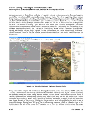 Serious Gaming Technologies Support Human Factors
Investigations of Advanced Interfaces for Semi-Autonomous Vehicles
8 - 12 RTO-MP-HFM-136
particular strengths in the real-time rendering of expansive external environments out to 2km) and supports
most of the currently available video and computer hardware types. As well as supporting effects such as
bump mapping, static lights, networking, integrated physics, Artificial Intelligence, shaders, shadowing and so
on, the CryENGINE features its own real-time game editor called Sandbox (Figure 8). The Sandbox is one of
the more intuitive editing packages available on the market and can also be downloaded free of charge from
the Web. At the time of writing Crysis, Crytek’s latest action game, is under development, with early
demonstrations being shown at major gaming conferences worldwide. The quality and functionality of the
software underpinning Crysis – the CryENGINE 2 (effectively a new engine) – promises new collision,
particle and lighting physics, highly realistic external environments and a new generation of “believable”
virtual humans (“avatars”), thereby offering serious games researchers even greater capabilities than its
predecessor.
Figure 8: The User Interface for the CryEngine Sandbox Editor.
Using some of the original 3D model assets developed in support of the first Alchemy iSTAR UAV, the
Alchemy 2 demonstration was actually constructed by one of the authors (Guest) in just 2 weeks, exploiting
the geometric import and effects library inherent with the Sandbox editor. The scenario was based around a
Middle-Eastern insurgent training camp scenario (built from scratch using 3ds max and images from Google
and other Web resources), with a small collection of buildings surrounded by rough terrain and undulating
sand dunes. In parts of the scenario, failed armed forces missions were indicated by burning vehicles and a
downed helicopter. Having been “delivered” by the teleoperated marsupial vehicle to a location close to the
training camp, the task of the virtual UAV operator was to fly a low-altitude mission around the camp,
 