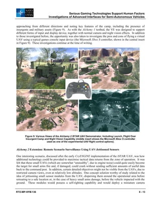Serious Gaming Technologies Support Human Factors
Investigations of Advanced Interfaces for Semi-Autonomous Vehicles
RTO-MP-HFM-136 8 - 13
approaching from different directions and noting key features of the camp, including the presence of
insurgents and military assets (Figure 9). As with the Alchemy 1 testbed, the VE was designed to support
different forms of input and display device, together with normal camera and night vision effects. In addition
to those investigated before, the opportunity was also taken to investigate the pros and cons of flying a virtual
UAV using a typical games console input device (the Microsoft Xbox S controller, shown in the central insert
in Figure 9). These investigations continue at the time of writing.
Figure 9: Various Views of the Alchemy 2 iSTAR UAV Demonstrator, Including Launch, Flight Over
Insurgent Camp and Night Vision Capability (middle insert shows the Microsoft Xbox S controller
used as one of the experimental UAV flight control options).
Alchemy 2 Extension: Remote Scenario Surveillance Using UAV-Jettisoned Sensors
One interesting scenario, discussed after the early CryENGINE implementation of the iSTAR UAV, was how
additional technology could be provided to maximise tactical data returns from the zone of operation. It was
felt that these small UAVs (which are somewhat “unstealthy”, due to engine noise) could quite easily become
the target for small arms fire and, if damaged, could crash without sending sufficient amounts of useful data
back to the command post. In addition, certain detailed objectives might not be visible from the UAVs, due to
restricted camera views, even at relatively low altitudes. One concept solution worthy of study related to the
idea of jettisoning small sensor modules from the UAV, dispersing them around the operational area before
retreating to a safe location or, in the case of heavy small arms damage, before the vehicle impacted with the
ground. These modules would possess a self-righting capability and would deploy a miniature camera
 
