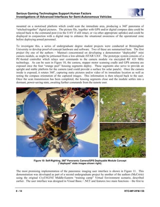 Serious Gaming Technologies Support Human Factors
Investigations of Advanced Interfaces for Semi-Autonomous Vehicles
8 - 14 RTO-MP-HFM-136
mounted on a motorised platform which could scan the immediate area, producing a 360o
panorama of
“stitched-together” digital pictures. The picture file, together with GPS and/or digital compass data could be
relayed back to the command post (via the UAV if still intact, or via other appropriate uplinks) and could be
displayed in conjunction with a digital map to enhance the situational awareness of the operational zone
before deploying armed personnel.
To investigate this, a series of undergraduate degree student projects were conducted at Birmingham
University to develop proof-of-concept hardware and software. Two of these are summarised here. The first
project (by one of the authors – Mannur) concentrated on developing a demonstrator “deployable” mini
camera module, as might be jettisoned from a low-altitude iSTAR UAV. The prototype system consists of a
PC-hosted controller which relays user commands to the camera module via encrypted RF 433 MHz
technology. As can be seen in Figure 10, the camera, stepper motor scanning cradle and GPS antenna are
exposed once the four “orange peel” housing segments deploy. These segments also serve to provide an
upright and stable platform for the camera (and could provide a surface for solar panels). Once the camera
inside is exposed, it rotates 360o
, capturing static pictures and/or video of its immediate location as well as
noting the compass orientation of the captured images. This information is then relayed back to the user.
Once the scan transmission has been completed, the housing segments close and the module settles into a
dormant, power-saving state, awaiting further commands from the remote user.
Figure 10: Self-Righting, 360
o
Panoramic Camera/GPS Deployable Module Concept
(“deployed” state images shown right).
The most promising implementation of the panoramic imaging user interface is shown in Figure 11. This
demonstration was developed as part of a second undergraduate project by another of the authors (McCririe)
using the original CryENGINE Middle-Eastern “training camp” Virtual Environment scenario, described
earlier. The user interface was designed in Visual Basic / .NET and features two main functions – the first to
 
