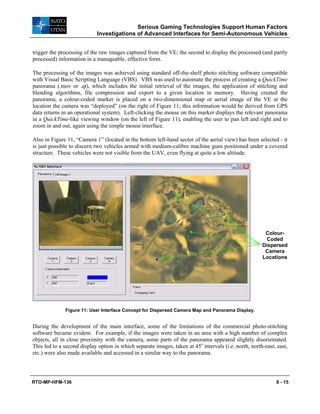 Serious Gaming Technologies Support Human Factors
Investigations of Advanced Interfaces for Semi-Autonomous Vehicles
RTO-MP-HFM-136 8 - 15
trigger the processing of the raw images captured from the VE; the second to display the processed (and partly
processed) information in a manageable, effective form.
The processing of the images was achieved using standard off-the-shelf photo stitching software compatible
with Visual Basic Scripting Language (VBS). VBS was used to automate the process of creating a QuickTime
panorama (.mov or .qt), which includes the initial retrieval of the images, the application of stitching and
blending algorithms, file compression and export to a given location in memory. Having created the
panorama, a colour-coded marker is placed on a two-dimensional map or aerial image of the VE at the
location the camera was “deployed” (on the right of Figure 11; this information would be derived from GPS
data returns in an operational system). Left-clicking the mouse on this marker displays the relevant panorama
in a QuickTime-like viewing window (on the left of Figure 11), enabling the user to pan left and right and to
zoom in and out, again using the simple mouse interface.
Also in Figure 11, “Camera 1” (located in the bottom left-hand sector of the aerial view) has been selected - it
is just possible to discern two vehicles armed with medium-calibre machine guns positioned under a covered
structure. These vehicles were not visible from the UAV, even flying at quite a low altitude.
Figure 11: User Interface Concept for Dispersed Camera Map and Panorama Display.
During the development of the main interface, some of the limitations of the commercial photo-stitching
software became evident. For example, if the images were taken in an area with a high number of complex
objects, all in close proximity with the camera, some parts of the panorama appeared slightly disorientated.
This led to a second display option in which separate images, taken at 45o
intervals (i.e. north, north-east, east,
etc.) were also made available and accessed in a similar way to the panorama.
Colour-
Coded
Dispersed
Camera
Locations
 