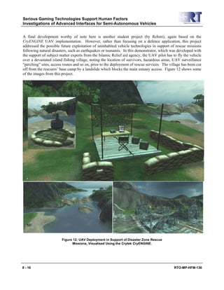 Serious Gaming Technologies Support Human Factors
Investigations of Advanced Interfaces for Semi-Autonomous Vehicles
8 - 16 RTO-MP-HFM-136
A final development worthy of note here is another student project (by Rehmi), again based on the
CryENGINE UAV implementation. However, rather than focusing on a defence application, this project
addressed the possible future exploitation of uninhabited vehicle technologies in support of rescue missions
following natural disasters, such as earthquakes or tsunamis. In this demonstrator, which was developed with
the support of subject matter experts from the Islamic Relief aid agency, the UAV pilot has to fly the vehicle
over a devastated island fishing village, noting the location of survivors, hazardous areas, UAV surveillance
“perching” sites, access routes and so on, prior to the deployment of rescue services. The village has been cut
off from the rescuers’ base camp by a landslide which blocks the main estuary access. Figure 12 shows some
of the images from this project.
Figure 12: UAV Deployment in Support of Disaster Zone Rescue
Missions, Visualised Using the Crytek CryENGINE.
 
