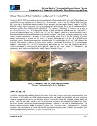 Serious Gaming Technologies Support Human Factors
Investigations of Advanced Interfaces for Semi-Autonomous Vehicles
RTO-MP-HFM-136 8 - 17
Alchemy 2 Extension: Urban Combat UAVs and Personal Air Vehicles (PAVs)
One of the HFDI DTC’s remits is to investigate channels of exploitation and “spin-out” of knowledge and
capabilities into other defence and civilian sectors. An opportunity arose to test this spin-out aspiration when
the University of Birmingham was approached by an aerospace company called Kestrel, based in the UK’s
Midlands region. Kestrel is a small innovative company specialising in the design and development of novel
aerospace vehicles, both inhabited and uninhabited. The company’s full range of products can be seen at
www.kestrelaerospace.com. With increasing interest in their uninhabited and personal air vehicle (PAV)
systems being shown by the likes of NASA, the DoD and MoD, Kestrel wanted to be able to visualise some of
their designs in a form that would ultimately support the company’s marketing, investment, design and, in due
course, training programmes. As many of these applications would help to test the strengths of serious
gaming technologies as applied to the support of system lifecycles (such as the UK CADMID cycle
mentioned earlier), Birmingham researchers acquired basic 3D models of the UAV and PAV concepts and
modified their geometries so that they were more suited to visualisation in real-time VE or games engine
packages. Once again the CryENGINE environment was chosen and, in 2 days and 10 days respectively,
virtual flight models of the company’s Seeker portable (10kg, 1m tall) Urban Combat UAV and Kestrel PAV
respectively were implemented within the Middle Eastern scenario (Figure 13).
Figure 13: Seeker UAV (Left) and Kestrel PAV (Right) Design
Concepts Visualised Using the Crytek CryEngine.
CONCLUSIONS
One of the biggest problems facing those in the human factors and systems engineering communities has been
the absence of affordable, accessible tools supporting rapid and timely investigations into new equipment
concepts, hypothetical scenarios, user interface designs, ergonomics prototypes, part-task training needs, and
so on. Tools that are readily usable by more than just those with strong software or i3D competencies. Tools
that do not demand complicated technologies to be instantly exploited by end users in the defence arena. The
serious gaming community looks set to provide those tools – not only under “free-for-research” licensing
conditions, but, increasingly, as freely distributable, open source engines, many of which are emerging from
militarily-supported organisations (e.g. see www.devmaster.net).
 