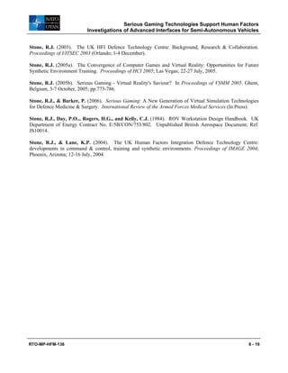 Serious Gaming Technologies Support Human Factors
Investigations of Advanced Interfaces for Semi-Autonomous Vehicles
RTO-MP-HFM-136 8 - 19
Stone, R.J. (2003). The UK HFI Defence Technology Centre: Background, Research & Collaboration.
Proceedings of I/ITSEC 2003 (Orlando; 1-4 December).
Stone, R.J. (2005a). The Convergence of Computer Games and Virtual Reality: Opportunities for Future
Synthetic Environment Training. Proceedings of HCI 2005; Las Vegas; 22-27 July, 2005.
Stone, R.J. (2005b). Serious Gaming - Virtual Reality's Saviour? In Proceedings of VSMM 2005. Ghent,
Belgium, 3-7 October, 2005; pp.773-786.
Stone, R.J., & Barker, P. (2006). Serious Gaming: A New Generation of Virtual Simulation Technologies
for Defence Medicine & Surgery. International Review of the Armed Forces Medical Services (In Press).
Stone, R.J., Day, P.O.., Rogers, H.G., and Kelly, C.J. (1984). ROV Workstation Design Handbook. UK
Department of Energy Contract No. E/5B/CON/753/802. Unpublished British Aerospace Document; Ref.
JS10014.
Stone, R.J., & Lane, K.P. (2004). The UK Human Factors Integration Defence Technology Centre:
developments in command & control, training and synthetic environments. Proceedings of IMAGE 2004;
Phoenix, Arizona; 12-16 July, 2004.
 