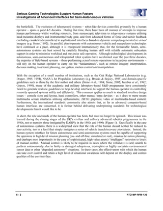 Serious Gaming Technologies Support Human Factors
Investigations of Advanced Interfaces for Semi-Autonomous Vehicles
8 - 2 RTO-MP-HFM-136
the battlefield. The evolution of teleoperated systems – robot-like devices controlled primarily by a human
operator – spans a good 4-5 decades. During that time, there have been all manner of attempts to improve
human performance whilst working remotely, from stereoscopic television to telepresence systems utilising
head-mounted displays and instrumented body gear, and from advanced forms of force and tactile feedback
(including exoskeletal controllers) to sophisticated interfaces based on dynamic computer-generated or virtual
imagery (e.g. Stone, 1992). In parallel, developments with autonomous vehicle and manipulator technologies
have continued at a pace, although it is recognised internationally that, for the foreseeable future, semi-
autonomous systems are best served by carefully blending human skill with reliable automatic subsystem
support in order to minimise workload and maximise safe operation. Although technological developments in
autonomous, semi-autonomous and teleoperated robot systems have accelerated over the past three decades,
the majority of field-based systems – those performing actual remote operations in hazardous environments –
still rely on the human operator to carry out the “fundamentals”, such as remote imagery interpretation,
decision making, task/route planning, navigation, motion control and manipulation.
With the exception of a small number of institutions, such as the Oak Ridge National Laboratories (e.g.
Draper, 1985; 1994), NASA’s Jet Propulsion Laboratory (e.g. Brooks & Bejczy, 1985) and domain-specific
guidelines such as those by the first author and others (Stone et al., 1984; Stone, 2002; Jacobus et al., 1992;
Graves, 1998), many of the academic and military laboratory-based R&D programmes have consistently
failed to generate realistic guidelines to help develop interfaces to support the human operator in controlling
remotely operated systems safely and efficiently. This comment applies as much to standard interface design
issues – console sizes and layout, hand controllers, other manual input devices – as it does to more recent
multimedia screen interfaces utilising alphanumeric, 2D/3D graphical, video or multimedia-based content.
Furthermore, the international standards community also admits that, as far as advanced computer-based
human interfaces are concerned, it is further behind delivering underpinning standards for technological
developments than it would like to be.
In short, the role and needs of the human operator has been, but must no longer be ignored. This lesson was
learned during the closing stages of the UK’s civilian and military advanced robotics programmes in the
1980s, not to mention those instigated by DARPA in the 1980s and 1990s (Figure 1). Specifically in the case
of autonomous systems, there is a widespread view that the role of the human should neither be reduced to
zero activity, nor to a level that simply instigates a series of vehicle launch/recovery procedures. Instead, the
human-system interface for future autonomous and semi-autonomous systems must be capable of supporting
the operators in high-level mission planning (on- and off-line; simulated or real), mission deviation planning,
and (perhaps most importantly in the case of sophisticated, high-value assets) “intelligent” reversion to levels
of manual control. Manual control is likely to be required in cases where the vehicle(s) is (are) unable to
perform autonomously, due to faulty or damaged subsystems, incomplete or highly uncertain environmental
sensor data or other “degraded autonomy” situations. In these cases, the effectiveness with which the human
can take over control and retain a high level of situational awareness will depend on the display and control
qualities of the user interface.
 