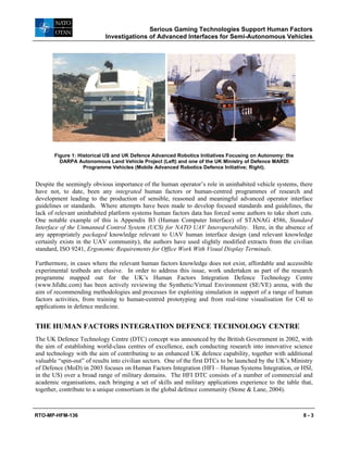 Serious Gaming Technologies Support Human Factors
Investigations of Advanced Interfaces for Semi-Autonomous Vehicles
RTO-MP-HFM-136 8 - 3
Figure 1: Historical US and UK Defence Advanced Robotics Initiatives Focusing on Autonomy: the
DARPA Autonomous Land Vehicle Project (Left) and one of the UK Ministry of Defence MARDI
Programme Vehicles (Mobile Advanced Robotics Defence Initiative; Right).
Despite the seemingly obvious importance of the human operator’s role in uninhabited vehicle systems, there
have not, to date, been any integrated human factors or human-centred programmes of research and
development leading to the production of sensible, reasoned and meaningful advanced operator interface
guidelines or standards. Where attempts have been made to develop focused standards and guidelines, the
lack of relevant uninhabited platform systems human factors data has forced some authors to take short cuts.
One notable example of this is Appendix B3 (Human Computer Interface) of STANAG 4586, Standard
Interface of the Unmanned Control System (UCS) for NATO UAV Interoperability. Here, in the absence of
any appropriately packaged knowledge relevant to UAV human interface design (and relevant knowledge
certainly exists in the UAV community), the authors have used slightly modified extracts from the civilian
standard, ISO 9241, Ergonomic Requirements for Office Work With Visual Display Terminals.
Furthermore, in cases where the relevant human factors knowledge does not exist, affordable and accessible
experimental testbeds are elusive. In order to address this issue, work undertaken as part of the research
programme mapped out for the UK’s Human Factors Integration Defence Technology Centre
(www.hfidtc.com) has been actively reviewing the Synthetic/Virtual Environment (SE/VE) arena, with the
aim of recommending methodologies and processes for exploiting simulation in support of a range of human
factors activities, from training to human-centred prototyping and from real-time visualisation for C4I to
applications in defence medicine.
THE HUMAN FACTORS INTEGRATION DEFENCE TECHNOLOGY CENTRE
The UK Defence Technology Centre (DTC) concept was announced by the British Government in 2002, with
the aim of establishing world-class centres of excellence, each conducting research into innovative science
and technology with the aim of contributing to an enhanced UK defence capability, together with additional
valuable “spin-out” of results into civilian sectors. One of the first DTCs to be launched by the UK’s Ministry
of Defence (MoD) in 2003 focuses on Human Factors Integration (HFI – Human Systems Integration, or HSI,
in the US) over a broad range of military domains. The HFI DTC consists of a number of commercial and
academic organisations, each bringing a set of skills and military applications experience to the table that,
together, contribute to a unique consortium in the global defence community (Stone & Lane, 2004).
 