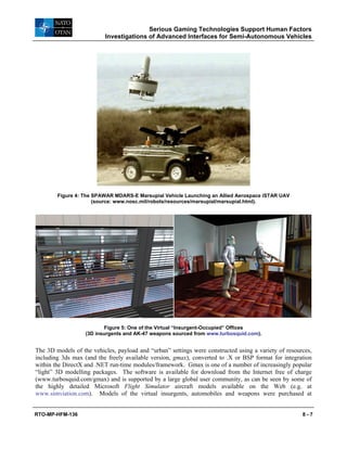 Serious Gaming Technologies Support Human Factors
Investigations of Advanced Interfaces for Semi-Autonomous Vehicles
RTO-MP-HFM-136 8 - 7
Figure 4: The SPAWAR MDARS-E Marsupial Vehicle Launching an Allied Aerospace iSTAR UAV
(source: www.nosc.mil/robots/resources/marsupial/marsupial.html).
Figure 5: One of the Virtual “Insurgent-Occupied” Offices
(3D insurgents and AK-47 weapons sourced from www.turbosquid.com).
The 3D models of the vehicles, payload and “urban” settings were constructed using a variety of resources,
including 3ds max (and the freely available version, gmax), converted to .X or BSP format for integration
within the DirectX and .NET run-time modules/framework. Gmax is one of a number of increasingly popular
“light” 3D modelling packages. The software is available for download from the Internet free of charge
(www.turbosquid.com/gmax) and is supported by a large global user community, as can be seen by some of
the highly detailed Microsoft Flight Simulator aircraft models available on the Web (e.g. at
www.simviation.com). Models of the virtual insurgents, automobiles and weapons were purchased at
 