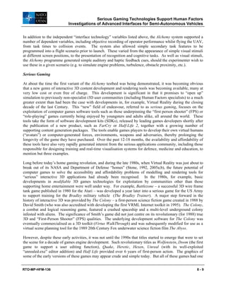 Serious Gaming Technologies Support Human Factors
Investigations of Advanced Interfaces for Semi-Autonomous Vehicles
RTO-MP-HFM-136 8 - 9
In addition to the independent “interface technology” variables listed above, the Alchemy system supported a
number of dependent variables, including objective recording of operator performance whilst flying the UAV,
from task times to collision events. The system also allowed simple secondary task features to be
programmed into a flight scenario prior to launch. These varied from the appearance of simple visual stimuli
at different screen positions, to the presentation of recognition and cognitive tasks. As well as visual stimuli,
the Alchemy programme generated simple auditory and haptic feedback cues, should the experimenter wish to
use these in a given scenario (e.g. to simulate engine problems, turbulence, obstacle proximity, etc.).
Serious Gaming
At about the time the first variant of the Alchemy testbed was being demonstrated, it was becoming obvious
that a new genre of interactive 3D content development and rendering tools was becoming available, many at
very low cost or even free of charge. This development is significant in that it promises to “open up”
simulation to previously non-specialist i3D user communities (including Human Factors specialists) to a much
greater extent than had been the case with developments in, for example, Virtual Reality during the closing
decade of the last Century. This “new” field of endeavour, referred to as serious gaming, focuses on the
exploitation of computer games software tools such as those underpinning the “first person shooter” (FPS) or
“role-playing” games currently being enjoyed by youngsters and adults alike, all around the world. These
tools take the form of software development kits (SDKs), released by leading games developers shortly after
the publication of a new product, such as FarCry or Half-Life 2, together with a growing number of
supporting content generation packages. The tools enable games players to develop their own virtual humans
(“avatars”) or computer-generated forces, environments, weapons and adversaries, thereby prolonging the
longevity of the game they have purchased. Over the past 12-18 months, the availability and affordability of
these tools have also very rapidly generated interest from the serious applications community, including those
responsible for designing training and real-time visualisation systems for defence, medicine and education, to
mention but three examples.
Long before today’s home gaming revolution, and during the late 1980s, when Virtual Reality was just about to
break out of its NASA and Department of Defense “homes” (Stone, 1992, 2005a;b), the future potential of
computer games to solve the accessibility and affordability problems of modelling and rendering tools for
“serious” interactive 3D applications had already been recognised. In the 1980s, for example, basic
developments in modifiable 3D games technologies for exploitation by communities other than those
supporting home entertainment were well under way. For example, Battlezone – a successful 3D wire frame
tank game published in 1980 for the Atari – was developed a year later into a serious game for the US Army
to support training for the Bradley military vehicle (The Bradley Trainer). A major step forward in the
history of interactive 3D was provided by The Colony – a first-person science fiction game created in 1988 by
David Smith (who was also accredited with developing the first VRML Internet toolkit in 1995). The Colony,
a combat and logical reasoning game, featured a crashed spaceship and a multi-level underground colony
infested with aliens. The significance of Smith’s game did not just centre on its revolutionary (for 1988) true
3D and “First-Person Shooter” (FPS) qualities. The underlying development software for The Colony was
eventually commercialised as a 3D toolkit (Virtus WalkThrough) and was subsequently modified for use as a
virtual scene planning tool for the 1989 20th Century Fox underwater science fiction film The Abyss.
However, despite these early activities, it was not until the 1990s that titles started to emerge that were to set
the scene for a decade of games engine development. Such revolutionary titles as Wolfenstein, Doom (the first
game to support a user editing function), Quake, Heretic, Hexen, Unreal (with its well-exploited
“unrealed.exe” editor addition) and Half Life provided over 6 years of first-person action. The graphics of
some of the early versions of these games may appear crude and simple today. But all of these games had one
 