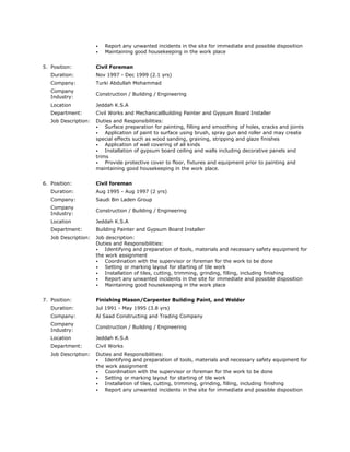 ⦁ Report any unwanted incidents in the site for immediate and possible disposition
⦁ Maintaining good housekeeping in the work place
5. Position: Civil Foreman
Duration: Nov 1997 - Dec 1999 (2.1 yrs)
Company: Turki Abdullah Mohammad
Company
Industry:
Construction / Building / Engineering
Location Jeddah K.S.A
Department: Civil Works and MechanicalBuilding Painter and Gypsum Board Installer
Job Description: Duties and Responsibilities:
⦁ Surface preparation for painting, filling and smoothing of holes, cracks and joints
⦁ Application of paint to surface using brush, spray gun and roller and may create
special effects such as wood sanding, graining, stripping and glaze finishes
⦁ Application of wall covering of all kinds
⦁ Installation of gypsum board ceiling and walls including decorative panels and
trims
⦁ Provide protective cover to floor, fixtures and equipment prior to painting and
maintaining good housekeeping in the work place.
6. Position: Civil foreman
Duration: Aug 1995 - Aug 1997 (2 yrs)
Company: Saudi Bin Laden Group
Company
Industry:
Construction / Building / Engineering
Location Jeddah K.S.A
Department: Building Painter and Gypsum Board Installer
Job Description: Job description:
Duties and Responsibilities:
⦁ Identifying and preparation of tools, materials and necessary safety equipment for
the work assignment
⦁ Coordination with the supervisor or foreman for the work to be done
⦁ Setting or marking layout for starting of tile work
⦁ Installation of tiles, cutting, trimming, grinding, filling, including finishing
⦁ Report any unwanted incidents in the site for immediate and possible disposition
⦁ Maintaining good housekeeping in the work place
7. Position: Finishing Mason/Carpenter Building Paint, and Welder
Duration: Jul 1991 - May 1995 (3.8 yrs)
Company: Al Saad Constructing and Trading Company
Company
Industry:
Construction / Building / Engineering
Location Jeddah K.S.A
Department: Civil Works
Job Description: Duties and Responsibilities:
⦁ Identifying and preparation of tools, materials and necessary safety equipment for
the work assignment
⦁ Coordination with the supervisor or foreman for the work to be done
⦁ Setting or marking layout for starting of tile work
⦁ Installation of tiles, cutting, trimming, grinding, filling, including finishing
⦁ Report any unwanted incidents in the site for immediate and possible disposition
 