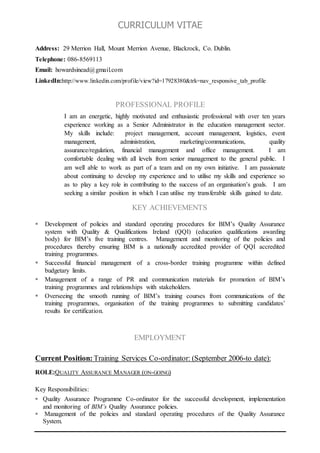CURRICULUM VITAE
Address: 29 Merrion Hall, Mount Merrion Avenue, Blackrock, Co. Dublin.
Telephone: 086-8569113
Email: howardsinead@gmail.com
LinkedIn:http://www.linkedin.com/profile/view?id=17928380&trk=nav_responsive_tab_profile
PROFESSIONAL PROFILE
I am an energetic, highly motivated and enthusiastic professional with over ten years
experience working as a Senior Administrator in the education management sector.
My skills include: project management, account management, logistics, event
management, administration, marketing/communications, quality
assurance/regulation, financial management and office management. I am
comfortable dealing with all levels from senior management to the general public. I
am well able to work as part of a team and on my own initiative. I am passionate
about continuing to develop my experience and to utilise my skills and experience so
as to play a key role in contributing to the success of an organisation’s goals. I am
seeking a similar position in which I can utilise my transferable skills gained to date.
KEY ACHIEVEMENTS
 Development of policies and standard operating procedures for BIM’s Quality Assurance
system with Quality & Qualifications Ireland (QQI) (education qualifications awarding
body) for BIM’s five training centres. Management and monitoring of the policies and
procedures thereby ensuring BIM is a nationally accredited provider of QQI accredited
training programmes.
 Successful financial management of a cross-border training programme within defined
budgetary limits.
 Management of a range of PR and communication materials for promotion of BIM’s
training programmes and relationships with stakeholders.
 Overseeing the smooth running of BIM’s training courses from communications of the
training programmes, organisation of the training programmes to submitting candidates’
results for certification.
EMPLOYMENT
Current Position: Training Services Co-ordinator: (September 2006-to date):
ROLE:QUALITY ASSURANCE MANAGER (ON-GOING)
Key Responsibilities:
 Quality Assurance Programme Co-ordinator for the successful development, implementation
and monitoring of BIM’s Quality Assurance policies.
 Management of the policies and standard operating procedures of the Quality Assurance
System.
 