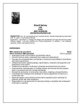 Sherif Helmy
UAE
Dubai
00971 56 9452108
sherifalzhary@hotmail.com
OBJECTIVE:I am an accomplished and versatile Senior Architect-Engineering Consultant
with 13 years of architectural design.
Experience. I specialize in manage the design and coordination process through the project
different stages. I am also certified as a Revit professional. In addition, I am bilingual,
speaking Arabic and English fluently.
EXPERIENCE:
NEB engineering consultant Dubai
Senior Architect (BIM specialist) 2014 to present
 supervised a team of 6 Architects and Architect Interns.
 met with clients to better understand their needs and requirements.
 Oversaw the conceptualization and design of structures and buildings in accordance
with client requirements.
 Collated information regarding design, specifications, materials and equipment and
presented it to the clients.
 Collated cost estimates, construction schedules and presented to the clients.
 Supervised the implementation of multiple projects and ensured that the projects
were in accordance with the concept and design.
 Directed the production of construction documents, drawings and specifications
 Coordinated the schedules and workloads of various department or teams on a
construction site.
 Approved designs and architectural documents created by junior architects for
potential conflict with other disciplines
 Responsible for overseeing that all necessary testing is completed and subsequent
information is reported.
 