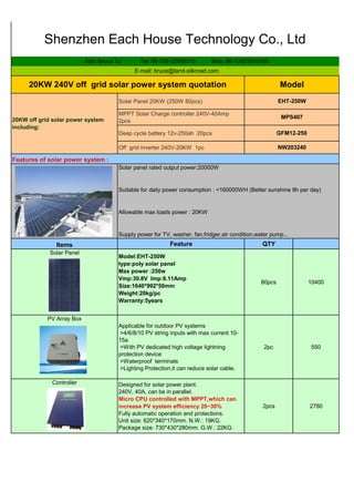 Solar Panel 20KW (250W 80pcs)
MPPT Solar Charge controller 240V-40Amp
2pcs
Deep cycle battery 12v-250ah 20pcs
Off grid inverter 240V-20KW 1pc
Feature QTY
Model:EHT-250W
type:poly solar panel
Max power :250w
Vmp:30.8V Imp:8.11Amp
Size:1640*992*50mm
Weight:20kg/pc
Warranty:5years
80pcs 10400
Applicable for outdoor PV systems
>4/6/8/10 PV string inputs with max current 10-
15a
>With PV dedicated high voltage lightning
protection device
>Waterproof terminals
>Lighting Protection,it can reduce solar cable.
2pc 550
Designed for solar power plant.
240V, 40A, can be in parallel.
Micro CPU controlled with MPPT,which can
increase PV system efficiency 20~30%
Fully automatic operation and protections.
Unit size: 620*340*170mm. N.W.: 19KG.
Package size: 730*430*280mm. G.W.: 22KG.
2pcs 2780
Shenzhen Each House Technology Co., Ltd
Attn: Bruce Tu Tel: 86-755-32958313 Mob: 86-13823510166
E-mail: bruce@land-silkroad.com
20KW off grid solar power system
including:
PV Array Box
Controller
NW203240
Features of solar power system :
Solar panel rated output power:20000W
Suitable for daily power consumption : <160000WH (Better sunshine 8h per day)
Allowable max loads power : 20KW
Supply power for TV, washer, fan,fridger,air condition,water pump...
Items
Solar Panel
20KW 240V off grid solar power system quotation Model
EHT-250W
MPS407
GFM12-250
 