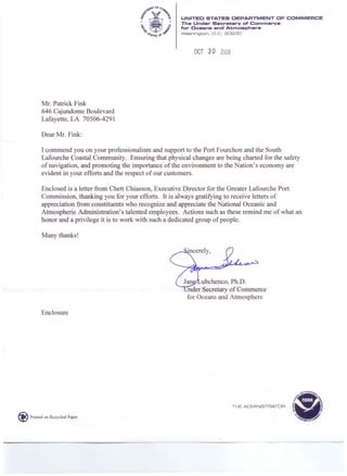 UNITED STATES DEPARTMENT OF COMMERCE
The Under Secretary of Commerce
for Oceans and Atmosphere
Washington. D.C. 20230
OCT 3 a 2009
Mr. Patrick Fink
646 Cajundome Boulevard
Lafayette, LA 70506-4291
Dear Mr. Fink:
I commend you on your professionalism and support to the Port Fourchon and the South
Lafourche Coastal Community. Ensuring that physical changes are being charted for the safety
of navigation, and promoting the importance of the environment to the Nation's economy are
evident in your efforts and the respect of our customers.
Enclosed is a letter from Chett Chiasson, Executive Director for the Greater Lafourche Port
Commission, thanking you for your efforts. It is always gratifying to receive letters of
appreciation from constituents who recognize and appreciate the National Oceanic and
Atmospheric Administration's talented employees. Actions such as these remind me of what an
honor and a privilege it is to work with such a dedicated group of people.
Many thanks!
Jan ubchenco, Ph.D.
nder Secretary of Commerce
for Oceans and Atmosphere
Enclosure
THE ADMINISTRATOR
@ Printed on Recycled Paper
 