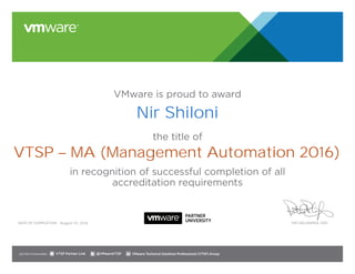 VMware is proud to award
the title of
in recognition of successful completion of all
accreditation requirements
Date of completion: Pat Gelsinger, CEO
Join the Communities: @VMwareVTSP VMware Technical Solutions Professional (VTSP) GroupVTSP Partner Link
August 10, 2016
Nir Shiloni
VTSP – MA (Management Automation 2016)
 
