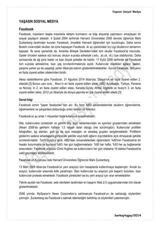 Yaşasın Sosyal Medya
berkaytugay/2014
YAŞASIN SOSYAL MEDYA
Facebook
Facebook, insanların başka insanlarla iletişim kurmasını ve bilgi alışverişi yapmasını amaçlayan bir
sosyal paylaşım sitesidir. 4 Şubat 2004 tarihinde Harvard Üniversitesi 2006 devresi öğrencisi Mark
Zuckerberg tarafından kurulan Facebook, öncelikle Harvard öğrencileri için kurulmuştu. Daha sonra
Boston civarındaki okulları da içine kapsayan Facebook, iki ay içerisindeki Ivy Ligi okullarının tamamını
kapsadı. İlk sene içerisinde de; Amerika Birleşik Devletleri'ndeki tüm okullar Facebook'ta mevcuttu.
Üyeler önceleri sadece söz konusu okulun e-posta adresiyle (.edu, .ac.uk, vb.) üye olabiliyordu. Daha
sonrasında da ağ içine liseler ve bazı büyük şirketler de katıldı. 11 Eylül 2006 tarihinde ise Facebook
tüm e-posta adreslerine, bazı yaş sınırlandırmalarıyla açıldı. Kullanıcılar diledikleri ağlara; liseleri,
çalışma yerleri ya da yaşadığı yerler itibarıyla katılım gösterebilmektedirler. Ayrıca Facebook, dünyanın
en fazla ziyaret edilen sitelerinden biridir.
Alexa istatistiklerine göre Facebook, 31 Ağustos 2014 itibarıyla; Dünya'nın en fazla ziyaret edilen 2.
sitesidir.[3] Bunun yanı sıra; , Mısır'ın en fazla ziyaret edilen sitesi; ABD, Avustralya, Türkiye, Panama
ve Norveç 'in 2. en fazla ziyaret edilen sitesi, Kanada,Güney Afrika, İngiltere ve İsveç'in 3. en fazla
ziyaret edilen sitesi, 2012 yılı itibariyle de dünya çapında en çok ziyaret edilen sitedir.[3]
Genel bilgi
Facebook ismini "paper facebooks"'dan alır. Bu form ABD üniversitelerinde okulların öğrencilerine,
öğretmenlere ve çalışanlara doldurduğu onları tanıtan bir formdur.
Facebook'un şu anda 1 milyardan fazla kullanıcısı bulunmaktadır.
Site, kullanıcılara ücretsizdir ve gelirini afiş, logo reklamlarından ve sponsor gruplarından almaktadır
(Nisan 2006'da gelirlerin haftalık 1,5 milyon dolar olduğu öne sürülmüştür). Kullanıcılar profilleri
fotoğrafları, ilgi alanları, gizli ya da açık mesajları ve arkadaş grupları sergilemektedir. Profillerin
gösterimi sadece arkadaşlara görünecek şekilde veya belli ağların dışındakilere açık olmayacak şekilde
sınırlandırılabilir. TechCrunch'a göre; ABD'deki üniversitelerdeki öğrencilerin %85'inin Facebook'ta bir
hesabı bulunmakta ve bunların %60'ı her gün bağlanmaktadır. %85 her hafta, %93 her ay bağlananlar
arasındadır. Facebook sözcüsü Chris Hughes ise kullanıcıların her gün ortalama 19 dakika Facebook'ta
vakit geçirdiğini söylemektedir.
Facebook'un Kurucusu, eski Harvard Üniversitesi Öğrencisi Mark Zuckerberg
13 Mart 2009 itibarıyla Facebook'un yeni arayüzü tüm hesaplarda kullanılmaya başlamıştır. Ancak bu
arayüz, kullanıcılar arasında ikilik yaratmıştır. Bazı kullanıcılar bu arayüzü çok başarılı bulurken, bazı
kullanıcılar protesto etmektedir. Facebook yöneticileri ise bu yeni arayüz için ısrar etmektedirler.
Teknik açıdan ise Facebook, web otoriteleri tarafından en başarılı Web 2.0 uygulamalarından biri olarak
gösterilmektedir.
2006 yılında, MySpace'in News Corporation'a satılmasıyla Facebook'un da satılacağı söylentileri
çıkmıştır. Zuckerberg ise Facebook'u satmak istemediğini belirtmiş ve söylentileri yalanlamıştır.
 
