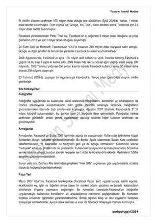 Yaşasın Sosyal Medya
berkaytugay/2014
İlk teklifin Viacom tarafından 975 milyon dolar olduğu öne sürülürken; Eylül 2006'da Yahoo, 1 milyar
dolar teklifte bulunmuştur. Ekim ayında ise; Google, YouTube'u satın aldıktan sonra, Facebook için 2,3
milyar dolar teklifte bulunmuştur.
Facebook yöneticilerinden Peter Thiel ise, Facebook'un iç değerinin 8 milyar dolar olduğunu ve proje
gelirlerinin 2015 yılı için 1 milyar dolar olduğunu söylemiştir.
24 Ekim 2007'de Microsoft, Facebook'un %1,6'lık hissesini 240 milyon dolar ödeyerek satın almıştır.
Google ve diğer şirketler de benzeri bir yöntemle Facebook hisselerine yönelmektedir.
2008 Ağustos'unda, Facebook'un aylık 100 milyon aktif kullanıcısı vardı. İnsanlar birbirini Facebook'a
çağırdı ve bu sayı 7 ayda iki katına çıktı. 2009 Nisanı'nda ise bu sosyal ağın ulaştığı insan sayısı 200
milyondu. 2009 Temmuz'unda ise dört aydan kısa bir sürede Facebook kullanıcı sayısı 50 milyon daha
artarak 250 milyona ulaşmıştır.
23 Temmuz 2009'da başlayan bir uygulamayla Facebook'a, Yahoo sitesi içerisinden ulaşma imkânı
getirilmiştir.
Site fonksiyonları
Fotoğraflar
Fotoğraflar uygulaması ile kullanıcılar kendi aralarında fotoğraflarını, kendilerini ve arkadaşlarını da
üzerine etiketleyerek sunabilmektedir. Bazı gizlilik sorunları nedeniyle facebook, fotoğrafların
görüntülenmeleri üzerinde bazı sınırlamalar koymuştur. Ağustos 2007 itibariyle; Facebook'ta 31.31
milyar fotoğraf bulunmaktadır, bu da kişi başı 31 fotoğrafa denk gelmektedir. Fotoğraflar herkes
tarafından görülebilir, ancak gerekli ayarlamalar yapıldığı takdirde hiçbir kullanıcı tarafından da
görülmeyebilir.
Armağanlar
Armağanlar, Facebook'un Şubat 2007 tarihinde yaptığı bir uygulamadır. Kullanıcılar birbirlerine küçük
ikonlardan oluşan hediyeler gönderebilmektedir. Bu ikonlar Apple tasarımcısı Susan Kare tarafından
tasarlanmaktadır, ve kullanıcılar bu hediyeleri gizli ya da açıkça vermektedir. Kullanıcılar isterse
"hediyeler" kutusunu profillerinde de gösterebilir. Kullanıcılar hesaplarının açılmasıyla ücretsiz bir hediye
verme hakkına sahiptir; bundan sonraki hediyeler ise 1 dolar ile ücretlendirilmektedir. Hediyelerin %50'si
sevgililer gününde verilmektedir.
Bunun yanı sıra, Zachary Allia tarafından geliştirilen "Free Gifts" uygulaması gibi uygulamalarla, ücretsiz
olarak da hediye gönderilebilmektedir.
Pazar Yeri
Mayıs 2007 itibarıyla; Facebook Marketplace (Facebook Pazar Yeri) uygulamasıyla; satılık eşyalar,
kiralık/satılık ev, işler ve diğerleri olmak üzere bir market ortamı yaratmış ve burada kullanıcıların
birbirleriyle alışveriş yapmasını sağlamıştır. Bu hizmetleri ücretsizdir.Facebook'un fotoğraflar
uygulamasıyla kullanıcılar kendilerinin ve arkadaşlarının resimlerini paylaşmaktadır. Bu hizmetten
ozellikle üniversite öğrencileri yararlanmaktadırlar. Bircok ogrenci kitap ve okul eşyalarını facebook
dolayısıyla satmaktadırlar. Ayrıca kiralık daireler ve evler de facebook dolayısıyla markete konmuştur.
 
