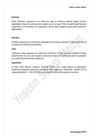 Yaşasın Sosyal Medya
berkaytugay/2014
Dürtmeler
Pokes (Dürtmeler) uygulaması ile bir kullanıcının diğer bir kullanıcıyı dürterek diyalog kurmasını
sağlamaktadır. Bazen bu merhaba anlamına gelse de, aynı işi yapan X Me ve SuperPoke gibi facebook
uygulamaları da bulunmaktadır. Bu uygulamalar, dürtme işlemini değişik varyasyonlarda yapılmasını
sağlamaktadır.
Etkinlikler
Etkinlikler uygulaması ise; kullanıcıların arkadaşlarını belli buluşma oluşturabilir ve diğer kullanıcılar da
bu etkinlikler için RSVP'lerini bildirebilirler.
Video
Facebook'un video uygulaması ise; kullanıcıların birbirlerine YouTube ve benzeri sitelerdeki videoları
göndermelerinin yanı sıra; özel mesajlar da dahil olmak üzere video kamerasıyla görüntü kaydederek
bunu mesaj olarak göndermesini sağlamıştır.
Uygulamalar
24 Mayıs 2007 itibarıyla; Facebook, Facebook Platform adını verdiği altyapısı ile geliştiricilerin
Facebook ile etkileşimli uygulamalar yaratmasına olanak sağlamıştır. Uygulamalar, Facebook API ile
kolayca geliştirilebilir. 11 Ekim 2007 itibarıyla, facebook'ta 5500 üzerinde uygulama mevcuttur.
 