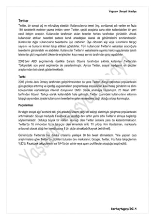 Yaşasın Sosyal Medya
berkaytugay/2014
Twitter
Twitter, bir sosyal ağ ve mikroblog sitesidir. Kullanıcılarına tweet (İng. cıvıldama) adı verilen en fazla
140 karakterlik metinler yazma imkânı veren Twitter, çeşitli araçlarla daha etkin kullanılabilen bir yeni
nesil iletişim aracıdır. Kullanıcılar tarafından atılan tweetler herkes tarafından görülebilir. Ancak
kullanıcılar attıkları tweetleri sadece kendi arkadaşları olarak da görülmelerini sınırlandırabilir.
Kullanıcılar diğer kullanıcıların tweetlerine üye olabilirler. Üye oldukları kişi veya kurumların takipçi
sayısını ve bunların kimleri takip ettikleri görebilirler. Tüm kullanıcılar Twitter'ın websitesi aracılığıyla
tweetlerini gönderebilir ve alabilirler. Kullanıcılar Twitter'ın websitesine uyumlu harici uygulamalar (akıllı
telefonlar gibi) veya belirli ülkelerde erişilebilen kısa mesaj servisi tarafından giriş yapabilirler.
2008'deki ABD seçimlerinde özellikle Barack Obama tarafından sıklıkla kullanılan Twitter'dan
Türkiye'deki son yerel seçimlerde de yararlanılmıştır. Ayrıca Twitter, sosyal medyanın en popüler
araçlarından biri olarak gösterilmektedir.
Tarihi
2006 yılında Jack Dorsey tarafından geliştirilmesinden bu yana Twitter, dünya çapındaki popülaritesini
gün geçtikçe arttırmış ve içerdiği uygulamaların programlama arayüzünün kısa mesaj gönderim ve alımı
konusundaki olanaklarıyla internet dünyasının SMS'i olarak anılmaya başlamıştır. 25 Nisan 2011
tarihinden itibaren Türkçe olarak kullanılabilir hale gelmiştir. Twitter üzerindeki kullanıcıların etkisinin
takipçi sayısından ziyade kullanıcının tweetlerine gelen retweetlere bağlı olduğu ortaya konmuştur.
Popülaritesi
Bir diğer sosyal ağ Facebook'taki gibi arkadaş sistemi değil de takipçi sistemiyle çalışması popülaritesini
arttırmaktadır. Sosyal medyada Facebook'un yarattığı dev tahtın yerini artık Twitter'ın almaya başladığı
söylenmektedir. Oldukça büyük bir reklam kaynağı olan Twitter ünlülere para da kazandırmaktadır.
Twitter'da 16 milyondan fazla takipçisi olan Amerikalı ünlü TV yıldızı Kim Kardashian, markalarla
anlaşmalı olarak attığı her tweet başına 8 bin dolar almaktadır[kaynak belirtilmeli].
Günümüzde Twitter'da her dakika ortalama yaklaşık 98 bin tweet atılmaktadır. Yine yapılan bazı
araştırmalara göre Twitter'da profilleri bulunan dev markaların; Google, Twitter, YouTube takipçilerinin
%33'ü, Facebook takipçilerinin ise %44'ünün sahte veya spam profillerden oluştuğu tespit edildi.
 