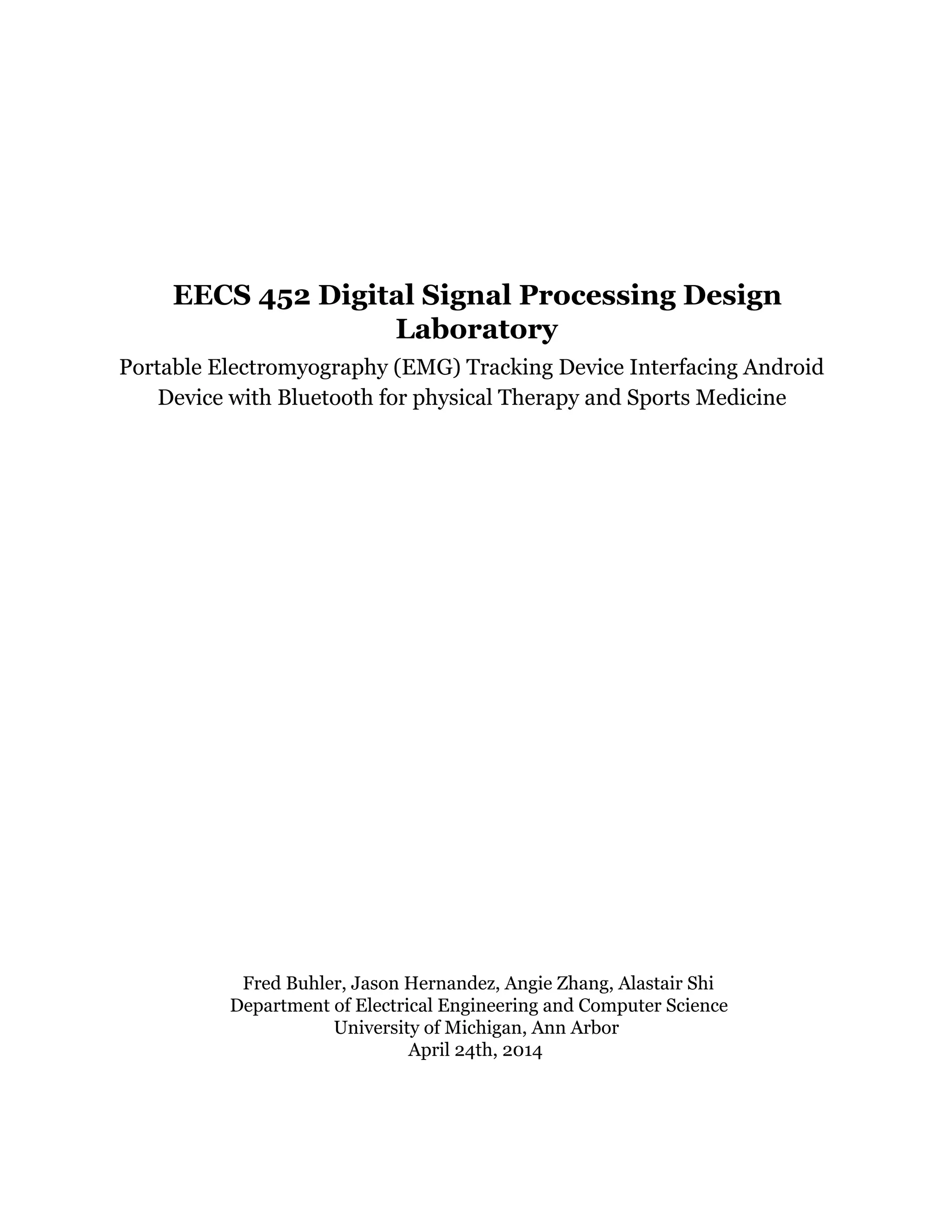 EECS 452 Digital Signal Processing Design
Laboratory
Portable Electromyography (EMG) Tracking Device Interfacing Android
Device with Bluetooth for physical Therapy and Sports Medicine
 
Fred Buhler, Jason Hernandez, Angie Zhang, Alastair Shi
Department of Electrical Engineering and Computer Science
University of Michigan, Ann Arbor
April 24th, 2014
 
 