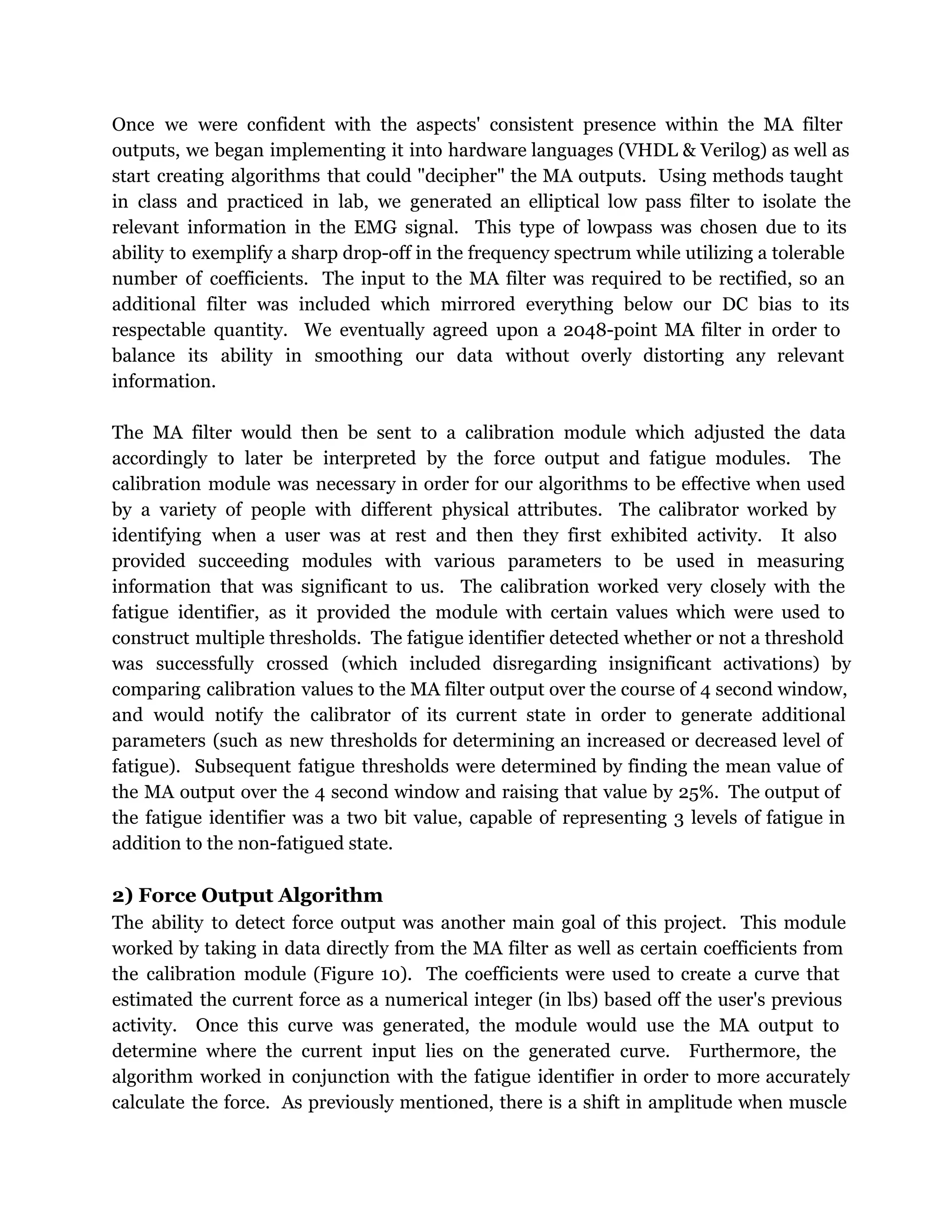 Once we were confident with the aspects' consistent presence within the MA filter
outputs, we began implementing it into hardware languages (VHDL & Verilog) as well as
start creating algorithms that could "decipher" the MA outputs. Using methods taught
in class and practiced in lab, we generated an elliptical low pass filter to isolate the
relevant information in the EMG signal. This type of lowpass was chosen due to its
ability to exemplify a sharp drop-off in the frequency spectrum while utilizing a tolerable
number of coefficients. The input to the MA filter was required to be rectified, so an
additional filter was included which mirrored everything below our DC bias to its
respectable quantity. We eventually agreed upon a 2048-point MA filter in order to
balance its ability in smoothing our data without overly distorting any relevant
information.
The MA filter would then be sent to a calibration module which adjusted the data
accordingly to later be interpreted by the force output and fatigue modules. The
calibration module was necessary in order for our algorithms to be effective when used
by a variety of people with different physical attributes. The calibrator worked by
identifying when a user was at rest and then they first exhibited activity. It also
provided succeeding modules with various parameters to be used in measuring
information that was significant to us. The calibration worked very closely with the
fatigue identifier, as it provided the module with certain values which were used to
construct multiple thresholds. The fatigue identifier detected whether or not a threshold
was successfully crossed (which included disregarding insignificant activations) by
comparing calibration values to the MA filter output over the course of 4 second window,
and would notify the calibrator of its current state in order to generate additional
parameters (such as new thresholds for determining an increased or decreased level of
fatigue). Subsequent fatigue thresholds were determined by finding the mean value of
the MA output over the 4 second window and raising that value by 25%. The output of
the fatigue identifier was a two bit value, capable of representing 3 levels of fatigue in
addition to the non-fatigued state.
2) Force Output Algorithm
The ability to detect force output was another main goal of this project. This module
worked by taking in data directly from the MA filter as well as certain coefficients from
the calibration module (Figure 10). The coefficients were used to create a curve that
estimated the current force as a numerical integer (in lbs) based off the user's previous
activity. Once this curve was generated, the module would use the MA output to
determine where the current input lies on the generated curve. Furthermore, the
algorithm worked in conjunction with the fatigue identifier in order to more accurately
calculate the force. As previously mentioned, there is a shift in amplitude when muscle
 
 