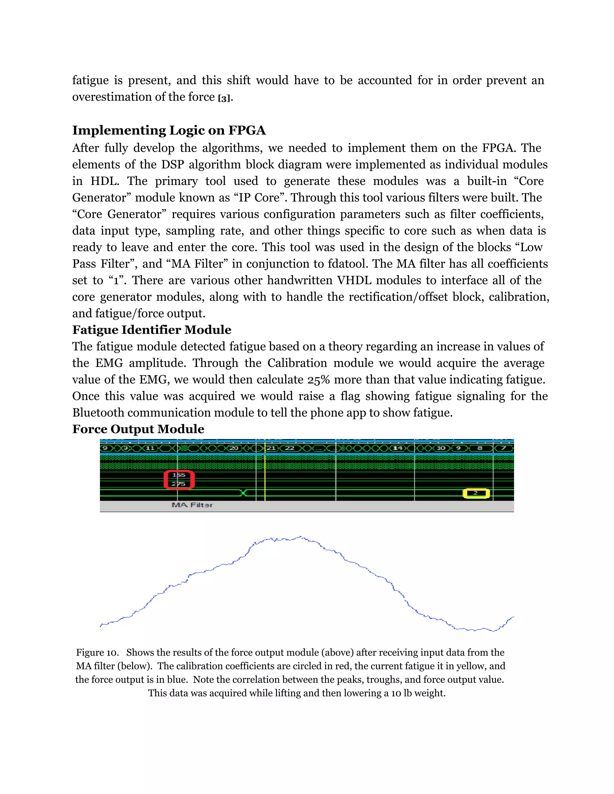 fatigue is present, and this shift would have to be accounted for in order prevent an
overestimation of the force [3].
Implementing Logic on FPGA
After fully develop the algorithms, we needed to implement them on the FPGA. The
elements of the DSP algorithm block diagram were implemented as individual modules
in HDL. The primary tool used to generate these modules was a built-in “Core
Generator” module known as “IP Core”. Through this tool various filters were built. The
“Core Generator” requires various configuration parameters such as filter coefficients,
data input type, sampling rate, and other things specific to core such as when data is
ready to leave and enter the core. This tool was used in the design of the blocks “Low
Pass Filter”, and “MA Filter” in conjunction to fdatool. The MA filter has all coefficients
set to “1”. There are various other handwritten VHDL modules to interface all of the
core generator modules, along with to handle the rectification/offset block, calibration,
and fatigue/force output.
Fatigue Identifier Module
The fatigue module detected fatigue based on a theory regarding an increase in values of
the EMG amplitude. Through the Calibration module we would acquire the average
value of the EMG, we would then calculate 25% more than that value indicating fatigue.
Once this value was acquired we would raise a flag showing fatigue signaling for the
Bluetooth communication module to tell the phone app to show fatigue.
Force Output Module
Figure 10. Shows the results of the force output module (above) after receiving input data from the
MA filter (below). The calibration coefficients are circled in red, the current fatigue it in yellow, and
the force output is in blue. Note the correlation between the peaks, troughs, and force output value.
This data was acquired while lifting and then lowering a 10 lb weight.
 
 