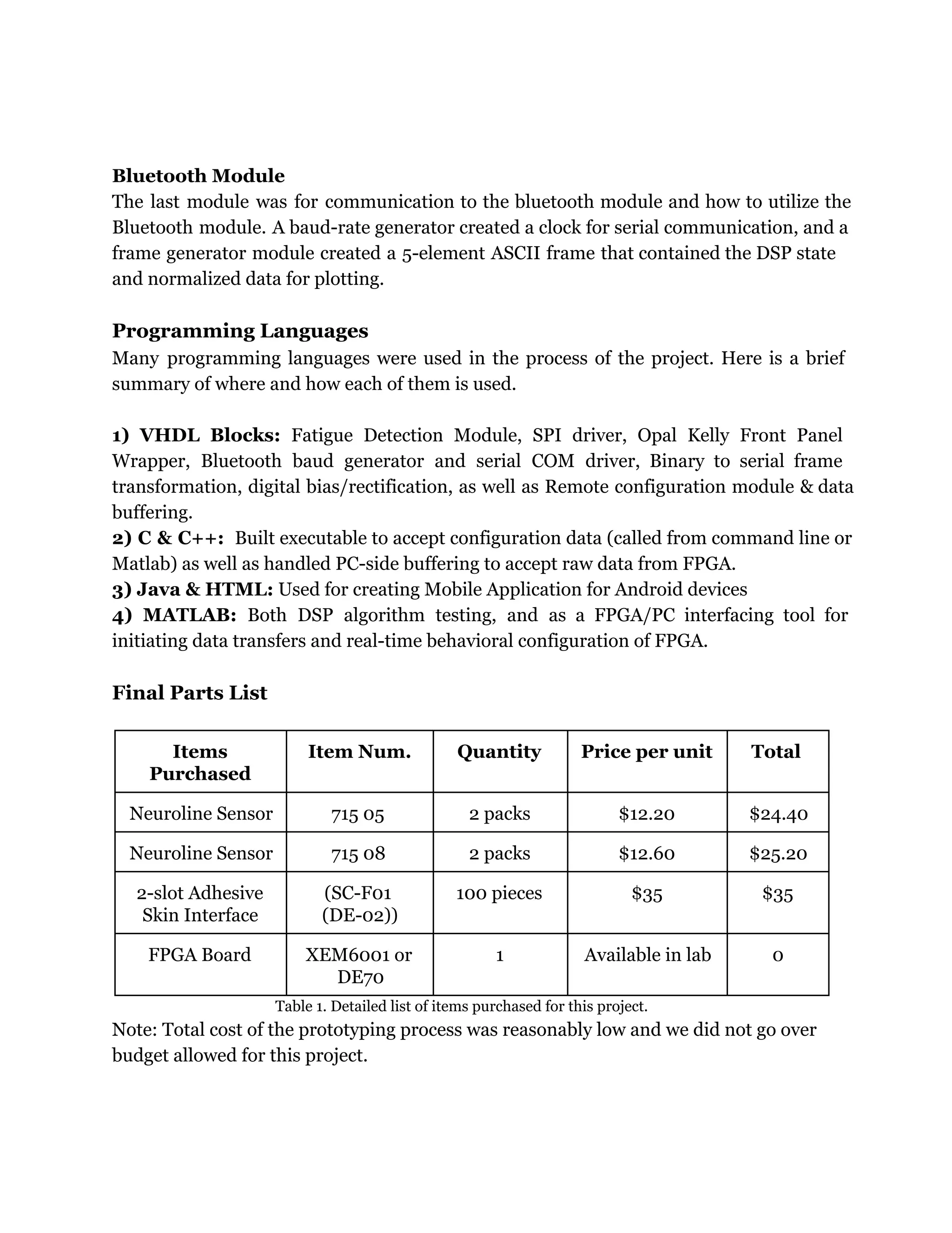 Bluetooth Module
The last module was for communication to the bluetooth module and how to utilize the
Bluetooth module. A baud-rate generator created a clock for serial communication, and a
frame generator module created a 5-element ASCII frame that contained the DSP state
and normalized data for plotting.
Programming Languages
Many programming languages were used in the process of the project. Here is a brief
summary of where and how each of them is used.
1) VHDL Blocks: Fatigue Detection Module, SPI driver, Opal Kelly Front Panel
Wrapper, Bluetooth baud generator and serial COM driver, Binary to serial frame
transformation, digital bias/rectification, as well as Remote configuration module & data
buffering.
2) C & C++: Built executable to accept configuration data (called from command line or
Matlab) as well as handled PC-side buffering to accept raw data from FPGA.
3) Java & HTML: Used for creating Mobile Application for Android devices
4) MATLAB: Both DSP algorithm testing, and as a FPGA/PC interfacing tool for
initiating data transfers and real-time behavioral configuration of FPGA.
Final Parts List
Items
Purchased
Item Num. Quantity Price per unit Total
Neuroline Sensor 715 05 2 packs $12.20 $24.40
Neuroline Sensor 715 08 2 packs $12.60 $25.20
2-slot Adhesive
Skin Interface
(SC-F01
(DE-02))
100 pieces $35 $35
FPGA Board XEM6001 or
DE70
1 Available in lab 0
Table 1. Detailed list of items purchased for this project.
Note: Total cost of the prototyping process was reasonably low and we did not go over
budget allowed for this project.
 
 