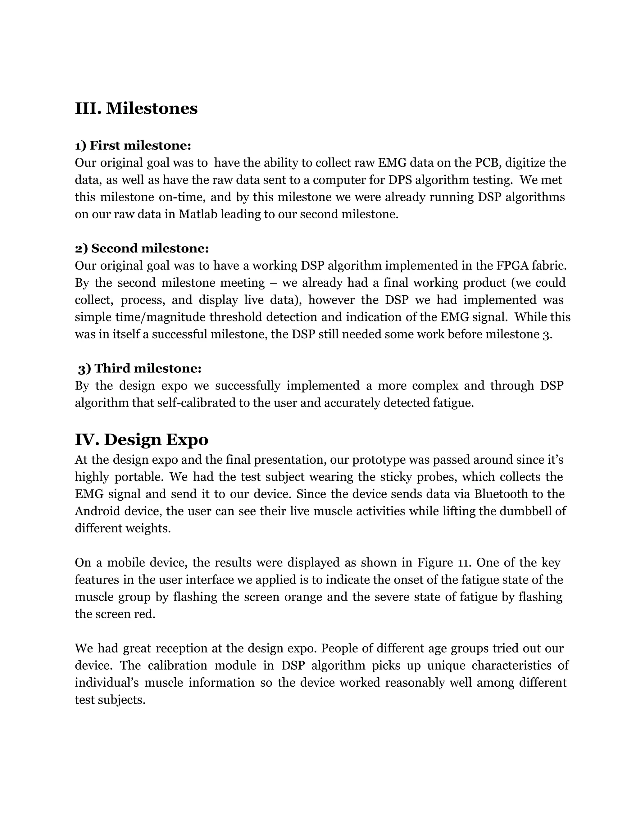 III. Milestones
1) First milestone:
Our original goal was to have the ability to collect raw EMG data on the PCB, digitize the
data, as well as have the raw data sent to a computer for DPS algorithm testing. We met
this milestone on-time, and by this milestone we were already running DSP algorithms
on our raw data in Matlab leading to our second milestone.
2) Second milestone:
Our original goal was to have a working DSP algorithm implemented in the FPGA fabric.
By the second milestone meeting – we already had a final working product (we could
collect, process, and display live data), however the DSP we had implemented was
simple time/magnitude threshold detection and indication of the EMG signal. While this
was in itself a successful milestone, the DSP still needed some work before milestone 3.
3) Third milestone:
By the design expo we successfully implemented a more complex and through DSP
algorithm that self-calibrated to the user and accurately detected fatigue.
IV. Design Expo
At the design expo and the final presentation, our prototype was passed around since it’s
highly portable. We had the test subject wearing the sticky probes, which collects the
EMG signal and send it to our device. Since the device sends data via Bluetooth to the
Android device, the user can see their live muscle activities while lifting the dumbbell of
different weights.
On a mobile device, the results were displayed as shown in Figure 11. One of the key
features in the user interface we applied is to indicate the onset of the fatigue state of the
muscle group by flashing the screen orange and the severe state of fatigue by flashing
the screen red.
We had great reception at the design expo. People of different age groups tried out our
device. The calibration module in DSP algorithm picks up unique characteristics of
individual’s muscle information so the device worked reasonably well among different
test subjects.
 
 