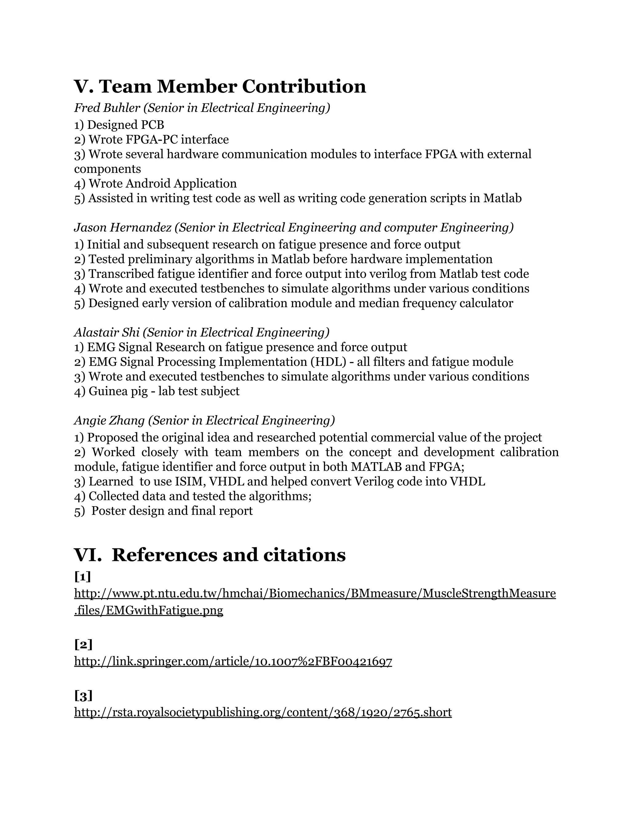 V. Team Member Contribution
Fred Buhler (Senior in Electrical Engineering)
1) Designed PCB
2) Wrote FPGA-PC interface
3) Wrote several hardware communication modules to interface FPGA with external
components
4) Wrote Android Application
5) Assisted in writing test code as well as writing code generation scripts in Matlab
Jason Hernandez (Senior in Electrical Engineering and computer Engineering)
1) Initial and subsequent research on fatigue presence and force output
2) Tested preliminary algorithms in Matlab before hardware implementation
3) Transcribed fatigue identifier and force output into verilog from Matlab test code
4) Wrote and executed testbenches to simulate algorithms under various conditions
5) Designed early version of calibration module and median frequency calculator
Alastair Shi (Senior in Electrical Engineering)
1) EMG Signal Research on fatigue presence and force output
2) EMG Signal Processing Implementation (HDL) - all filters and fatigue module
3) Wrote and executed testbenches to simulate algorithms under various conditions
4) Guinea pig - lab test subject
Angie Zhang (Senior in Electrical Engineering)
1) Proposed the original idea and researched potential commercial value of the project
2) Worked closely with team members on the concept and development calibration
module, fatigue identifier and force output in both MATLAB and FPGA;
3) Learned to use ISIM, VHDL and helped convert Verilog code into VHDL
4) Collected data and tested the algorithms;
5) Poster design and final report
VI. References and citations
[1]
http://www.pt.ntu.edu.tw/hmchai/Biomechanics/BMmeasure/MuscleStrengthMeasure
.files/EMGwithFatigue.png
[2]
http://link.springer.com/article/10.1007%2FBF00421697
[3]
http://rsta.royalsocietypublishing.org/content/368/1920/2765.short
 
 
