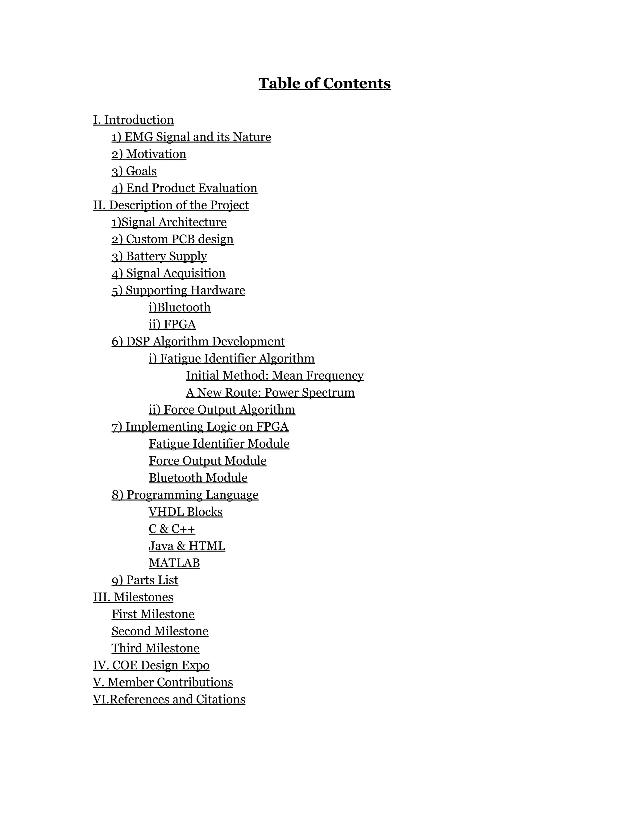 Table of Contents
I. Introduction
1) EMG Signal and its Nature
2) Motivation
3) Goals
4) End Product Evaluation
II. Description of the Project
1)Signal Architecture
2) Custom PCB design
3) Battery Supply
4) Signal Acquisition
5) Supporting Hardware
i)Bluetooth
ii) FPGA
6) DSP Algorithm Development
i) Fatigue Identifier Algorithm
Initial Method: Mean Frequency
A New Route: Power Spectrum
ii) Force Output Algorithm
7) Implementing Logic on FPGA
Fatigue Identifier Module
Force Output Module
Bluetooth Module
8) Programming Language
VHDL Blocks
C & C++
Java & HTML
MATLAB
9) Parts List
III. Milestones
First Milestone
Second Milestone
Third Milestone
IV. COE Design Expo
V. Member Contributions
VI.References and Citations
 
 
 
 