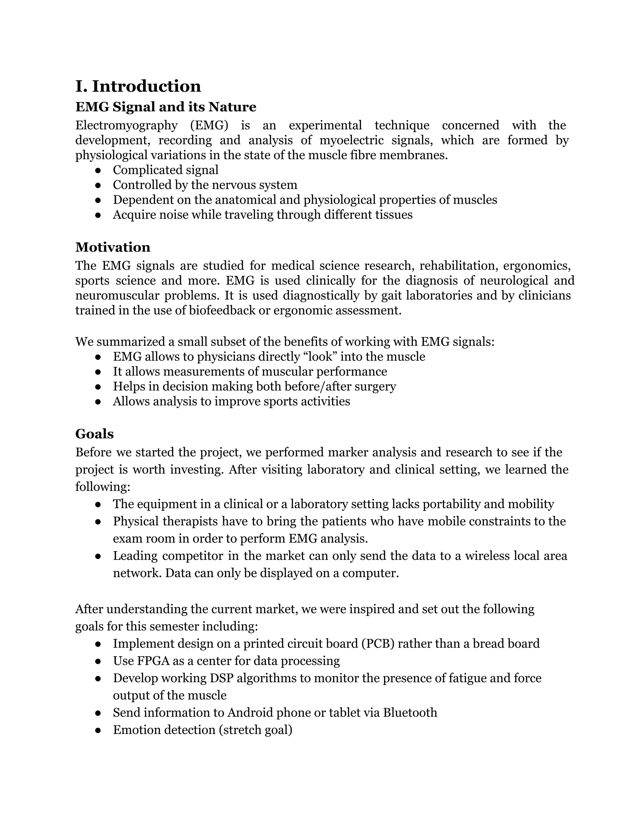 I. Introduction
EMG Signal and its Nature
Electromyography (EMG) is an experimental technique concerned with the
development, recording and analysis of myoelectric signals, which are formed by
physiological variations in the state of the muscle fibre membranes.
● Complicated signal
● Controlled by the nervous system
● Dependent on the anatomical and physiological properties of muscles
● Acquire noise while traveling through different tissues
Motivation
The EMG signals are studied for medical science research, rehabilitation, ergonomics,
sports science and more. EMG is used clinically for the diagnosis of neurological and
neuromuscular problems. It is used diagnostically by gait laboratories and by clinicians
trained in the use of biofeedback or ergonomic assessment.
We summarized a small subset of the benefits of working with EMG signals:
● EMG allows to physicians directly “look” into the muscle
● It allows measurements of muscular performance
● Helps in decision making both before/after surgery
● Allows analysis to improve sports activities
Goals
Before we started the project, we performed marker analysis and research to see if the
project is worth investing. After visiting laboratory and clinical setting, we learned the
following:
● The equipment in a clinical or a laboratory setting lacks portability and mobility
● Physical therapists have to bring the patients who have mobile constraints to the
exam room in order to perform EMG analysis.
● Leading competitor in the market can only send the data to a wireless local area
network. Data can only be displayed on a computer.
After understanding the current market, we were inspired and set out the following
goals for this semester including:
● Implement design on a printed circuit board (PCB) rather than a bread board
● Use FPGA as a center for data processing
● Develop working DSP algorithms to monitor the presence of fatigue and force
output of the muscle
● Send information to Android phone or tablet via Bluetooth
● Emotion detection (stretch goal)
 
 