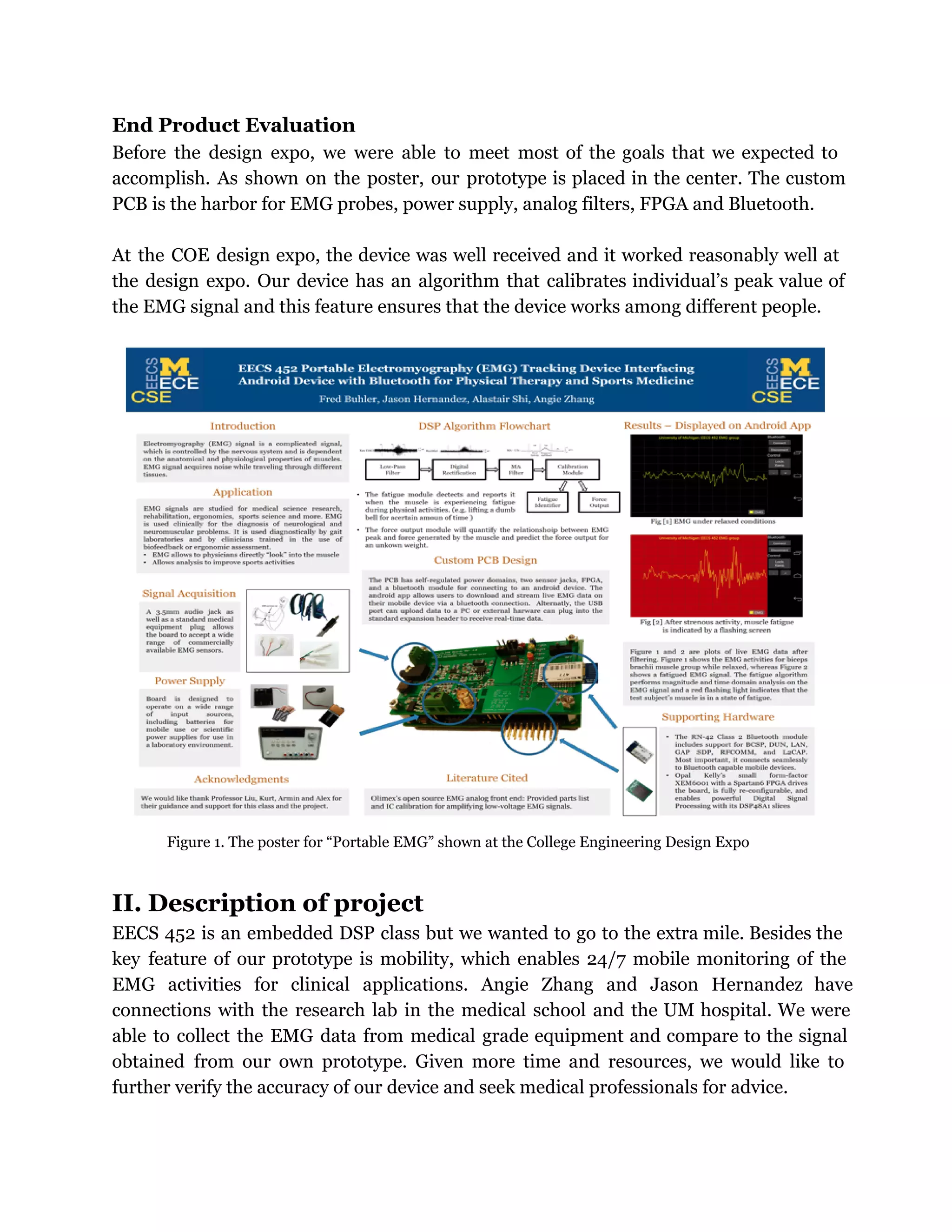 End Product Evaluation
Before the design expo, we were able to meet most of the goals that we expected to
accomplish. As shown on the poster, our prototype is placed in the center. The custom
PCB is the harbor for EMG probes, power supply, analog filters, FPGA and Bluetooth.
At the COE design expo, the device was well received and it worked reasonably well at
the design expo. Our device has an algorithm that calibrates individual’s peak value of
the EMG signal and this feature ensures that the device works among different people.
Figure 1. The poster for “Portable EMG” shown at the College Engineering Design Expo
II. Description of project
EECS 452 is an embedded DSP class but we wanted to go to the extra mile. Besides the
key feature of our prototype is mobility, which enables 24/7 mobile monitoring of the
EMG activities for clinical applications. Angie Zhang and Jason Hernandez have
connections with the research lab in the medical school and the UM hospital. We were
able to collect the EMG data from medical grade equipment and compare to the signal
obtained from our own prototype. Given more time and resources, we would like to
further verify the accuracy of our device and seek medical professionals for advice.
 
 
