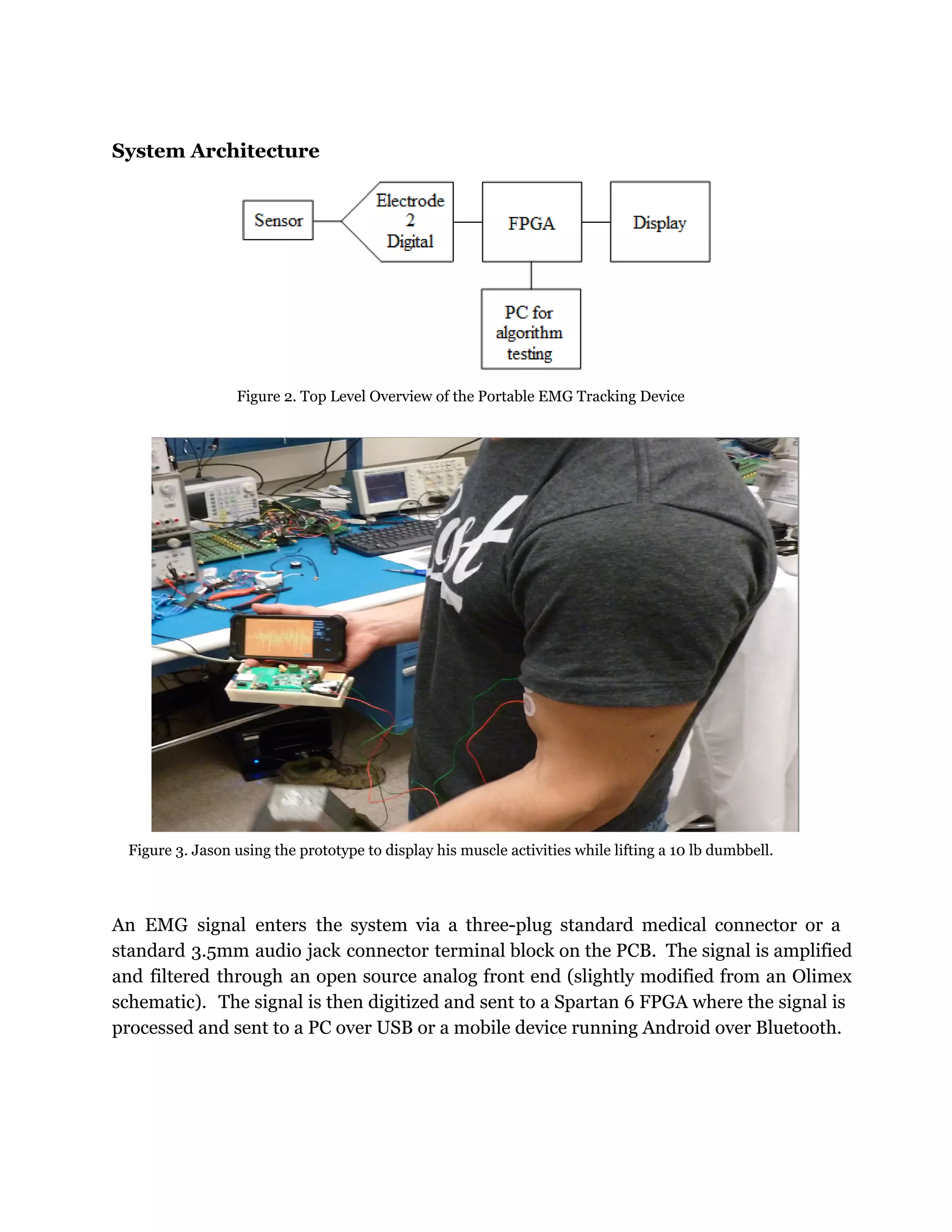 System Architecture
Figure 2. Top Level Overview of the Portable EMG Tracking Device
Figure 3. Jason using the prototype to display his muscle activities while lifting a 10 lb dumbbell.
An EMG signal enters the system via a three-plug standard medical connector or a
standard 3.5mm audio jack connector terminal block on the PCB. The signal is amplified
and filtered through an open source analog front end (slightly modified from an Olimex
schematic). The signal is then digitized and sent to a Spartan 6 FPGA where the signal is
processed and sent to a PC over USB or a mobile device running Android over Bluetooth.
 
 