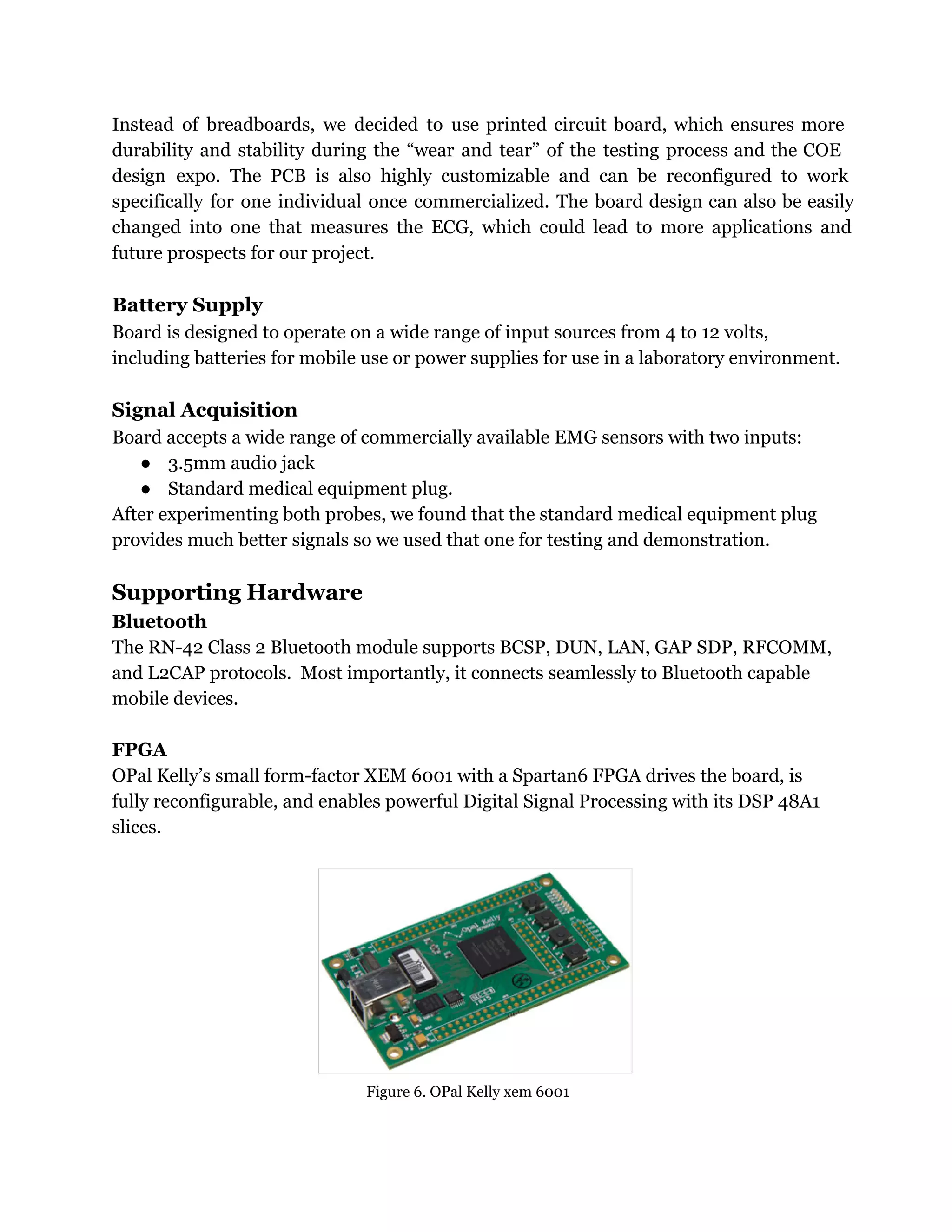 Instead of breadboards, we decided to use printed circuit board, which ensures more
durability and stability during the “wear and tear” of the testing process and the COE
design expo. The PCB is also highly customizable and can be reconfigured to work
specifically for one individual once commercialized. The board design can also be easily
changed into one that measures the ECG, which could lead to more applications and
future prospects for our project.
Battery Supply
Board is designed to operate on a wide range of input sources from 4 to 12 volts,
including batteries for mobile use or power supplies for use in a laboratory environment.
Signal Acquisition
Board accepts a wide range of commercially available EMG sensors with two inputs:
● 3.5mm audio jack
● Standard medical equipment plug.
After experimenting both probes, we found that the standard medical equipment plug
provides much better signals so we used that one for testing and demonstration.
Supporting Hardware
Bluetooth
The RN-42 Class 2 Bluetooth module supports BCSP, DUN, LAN, GAP SDP, RFCOMM,
and L2CAP protocols. Most importantly, it connects seamlessly to Bluetooth capable
mobile devices.
FPGA
OPal Kelly’s small form-factor XEM 6001 with a Spartan6 FPGA drives the board, is
fully reconfigurable, and enables powerful Digital Signal Processing with its DSP 48A1
slices.
Figure 6. OPal Kelly xem 6001
 
 
