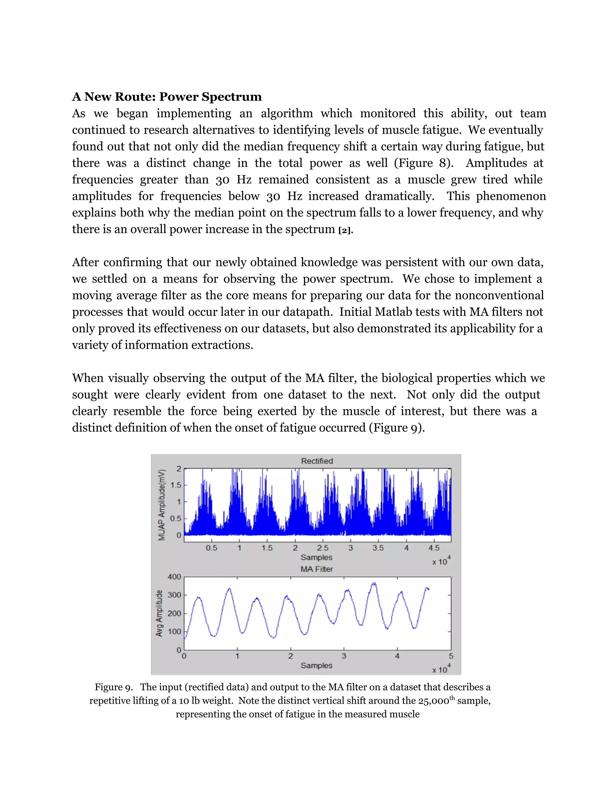 A New Route: Power Spectrum
As we began implementing an algorithm which monitored this ability, out team
continued to research alternatives to identifying levels of muscle fatigue. We eventually
found out that not only did the median frequency shift a certain way during fatigue, but
there was a distinct change in the total power as well (Figure 8). Amplitudes at
frequencies greater than 30 Hz remained consistent as a muscle grew tired while
amplitudes for frequencies below 30 Hz increased dramatically. This phenomenon
explains both why the median point on the spectrum falls to a lower frequency, and why
there is an overall power increase in the spectrum [2].
After confirming that our newly obtained knowledge was persistent with our own data,
we settled on a means for observing the power spectrum. We chose to implement a
moving average filter as the core means for preparing our data for the nonconventional
processes that would occur later in our datapath. Initial Matlab tests with MA filters not
only proved its effectiveness on our datasets, but also demonstrated its applicability for a
variety of information extractions.
When visually observing the output of the MA filter, the biological properties which we
sought were clearly evident from one dataset to the next. Not only did the output
clearly resemble the force being exerted by the muscle of interest, but there was a
distinct definition of when the onset of fatigue occurred (Figure 9).
Figure 9. The input (rectified data) and output to the MA filter on a dataset that describes a
repetitive lifting of a 10 lb weight. Note the distinct vertical shift around the 25,000th
sample,
representing the onset of fatigue in the measured muscle
 
 