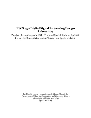 EECS 452 Digital Signal Processing Design
Laboratory
Portable Electromyography (EMG) Tracking Device Interfacing Android
Device with Bluetooth for physical Therapy and Sports Medicine
 
Fred Buhler, Jason Hernandez, Angie Zhang, Alastair Shi
Department of Electrical Engineering and Computer Science
University of Michigan, Ann Arbor
April 24th, 2014
 
 