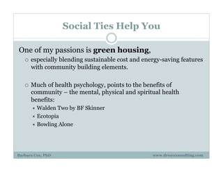 Social Ties Help You
One of my passions is green housing,
¡  especially blending sustainable cost and energy-saving features
with community building elements.
¡  Much of health psychology, points to the benefits of
community – the mental, physical and spiritual health
benefits:
"  Walden Two by BF Skinner
"  Ecotopia
"  Bowling Alone
Barbara Cox, PhD www.drcoxconsulting.com
 