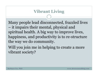 Vibrant Living
Many people lead disconnected, frazzled lives
– it impairs their mental, physical and
spiritual health. A big way to improve lives,
happiness, and productivity is to re-structure
the way we do community.
Will you join me in helping to create a more
vibrant society?
Barbara Cox, PhD www.drcoxconsulting.com
 
