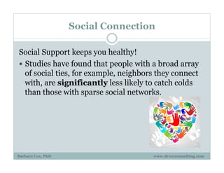 Social Connection
Social Support keeps you healthy!
!  Studies have found that people with a broad array
of social ties, for example, neighbors they connect
with, are significantly less likely to catch colds
than those with sparse social networks.
Barbara Cox, PhD www.drcoxconsulting.com
 