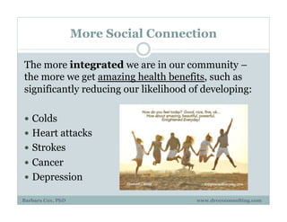 More Social Connection
The more integrated we are in our community –
the more we get amazing health benefits, such as
significantly reducing our likelihood of developing:
!  Colds
!  Heart attacks
!  Strokes
!  Cancer
!  Depression
Barbara Cox, PhD www.drcoxconsulting.com
 
