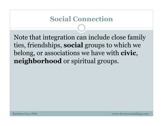 Social Connection
Note that integration can include close family
ties, friendships, social groups to which we
belong, or associations we have with civic,
neighborhood or spiritual groups.
Barbara Cox, PhD www.drcoxconsulting.com
 
